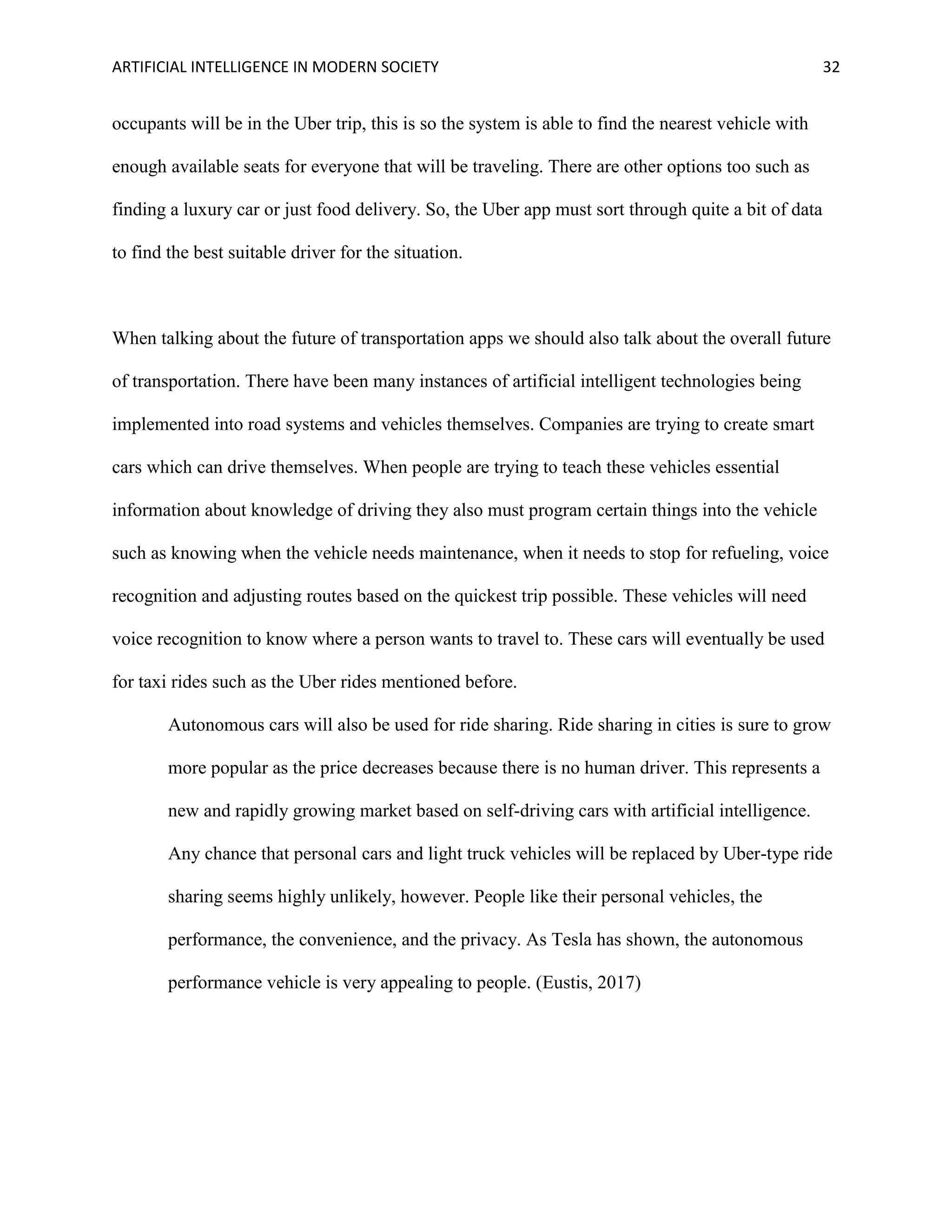 ARTIFICIAL INTELLIGENCE IN MODERN SOCIETY 32
occupants will be in the Uber trip, this is so the system is able to find the nearest vehicle with
enough available seats for everyone that will be traveling. There are other options too such as
finding a luxury car or just food delivery. So, the Uber app must sort through quite a bit of data
to find the best suitable driver for the situation.
When talking about the future of transportation apps we should also talk about the overall future
of transportation. There have been many instances of artificial intelligent technologies being
implemented into road systems and vehicles themselves. Companies are trying to create smart
cars which can drive themselves. When people are trying to teach these vehicles essential
information about knowledge of driving they also must program certain things into the vehicle
such as knowing when the vehicle needs maintenance, when it needs to stop for refueling, voice
recognition and adjusting routes based on the quickest trip possible. These vehicles will need
voice recognition to know where a person wants to travel to. These cars will eventually be used
for taxi rides such as the Uber rides mentioned before.
Autonomous cars will also be used for ride sharing. Ride sharing in cities is sure to grow
more popular as the price decreases because there is no human driver. This represents a
new and rapidly growing market based on self-driving cars with artificial intelligence.
Any chance that personal cars and light truck vehicles will be replaced by Uber-type ride
sharing seems highly unlikely, however. People like their personal vehicles, the
performance, the convenience, and the privacy. As Tesla has shown, the autonomous
performance vehicle is very appealing to people. (Eustis, 2017)
 