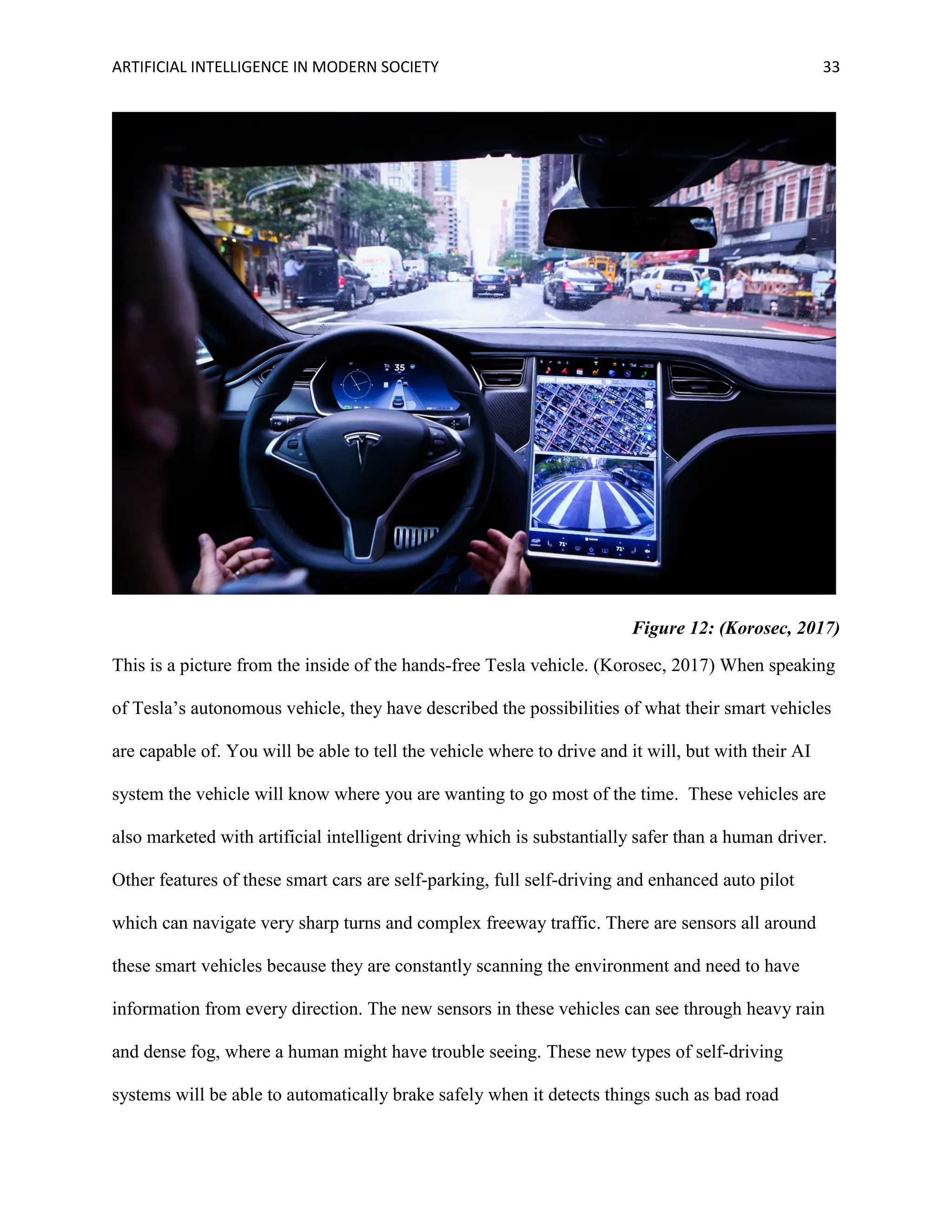 ARTIFICIAL INTELLIGENCE IN MODERN SOCIETY 33
Figure 12: (Korosec, 2017)
This is a picture from the inside of the hands-free Tesla vehicle. (Korosec, 2017) When speaking
of Tesla’s autonomous vehicle, they have described the possibilities of what their smart vehicles
are capable of. You will be able to tell the vehicle where to drive and it will, but with their AI
system the vehicle will know where you are wanting to go most of the time. These vehicles are
also marketed with artificial intelligent driving which is substantially safer than a human driver.
Other features of these smart cars are self-parking, full self-driving and enhanced auto pilot
which can navigate very sharp turns and complex freeway traffic. There are sensors all around
these smart vehicles because they are constantly scanning the environment and need to have
information from every direction. The new sensors in these vehicles can see through heavy rain
and dense fog, where a human might have trouble seeing. These new types of self-driving
systems will be able to automatically brake safely when it detects things such as bad road
 