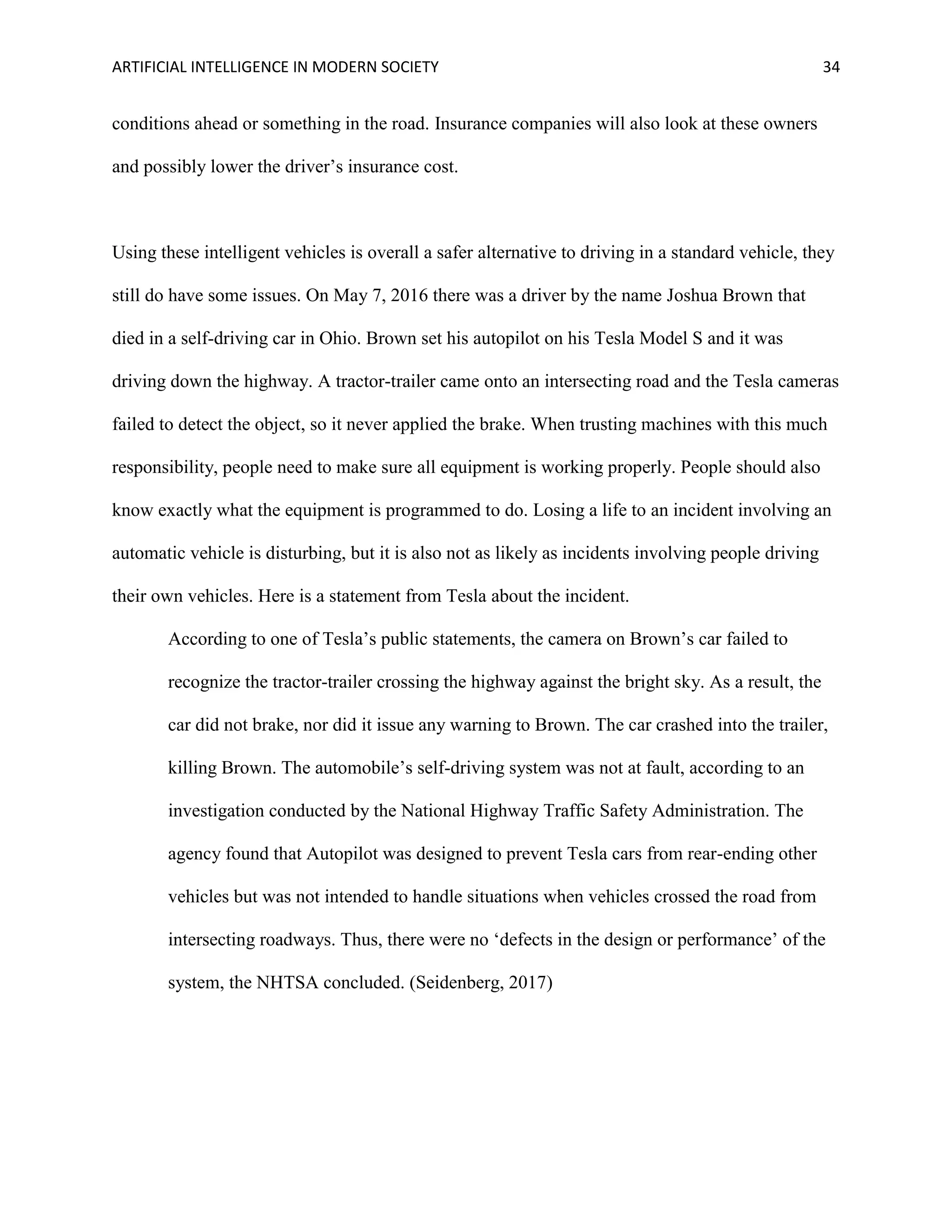 ARTIFICIAL INTELLIGENCE IN MODERN SOCIETY 34
conditions ahead or something in the road. Insurance companies will also look at these owners
and possibly lower the driver’s insurance cost.
Using these intelligent vehicles is overall a safer alternative to driving in a standard vehicle, they
still do have some issues. On May 7, 2016 there was a driver by the name Joshua Brown that
died in a self-driving car in Ohio. Brown set his autopilot on his Tesla Model S and it was
driving down the highway. A tractor-trailer came onto an intersecting road and the Tesla cameras
failed to detect the object, so it never applied the brake. When trusting machines with this much
responsibility, people need to make sure all equipment is working properly. People should also
know exactly what the equipment is programmed to do. Losing a life to an incident involving an
automatic vehicle is disturbing, but it is also not as likely as incidents involving people driving
their own vehicles. Here is a statement from Tesla about the incident.
According to one of Tesla’s public statements, the camera on Brown’s car failed to
recognize the tractor-trailer crossing the highway against the bright sky. As a result, the
car did not brake, nor did it issue any warning to Brown. The car crashed into the trailer,
killing Brown. The automobile’s self-driving system was not at fault, according to an
investigation conducted by the National Highway Traffic Safety Administration. The
agency found that Autopilot was designed to prevent Tesla cars from rear-ending other
vehicles but was not intended to handle situations when vehicles crossed the road from
intersecting roadways. Thus, there were no ‘defects in the design or performance’ of the
system, the NHTSA concluded. (Seidenberg, 2017)
 