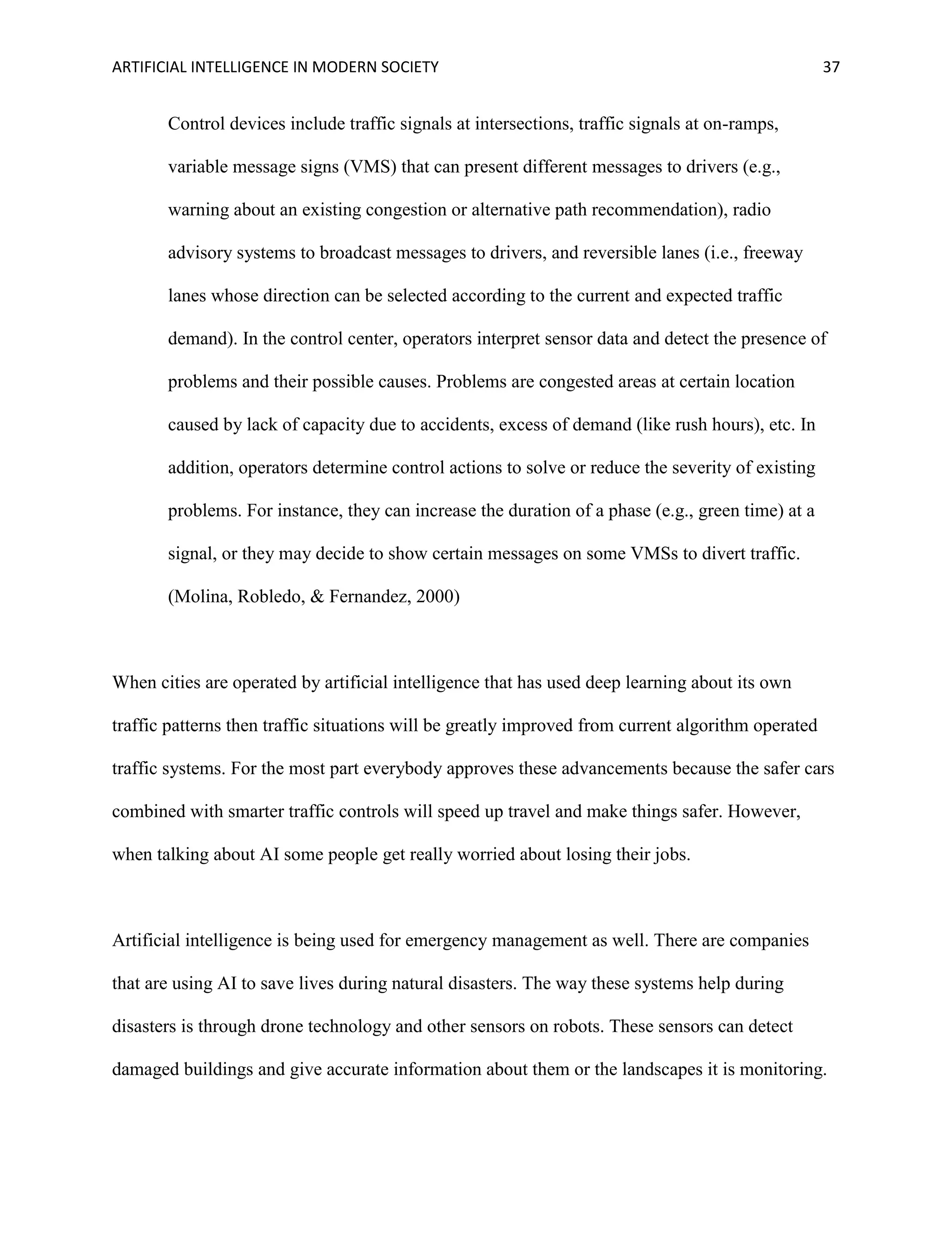 ARTIFICIAL INTELLIGENCE IN MODERN SOCIETY 37
Control devices include traffic signals at intersections, traffic signals at on-ramps,
variable message signs (VMS) that can present different messages to drivers (e.g.,
warning about an existing congestion or alternative path recommendation), radio
advisory systems to broadcast messages to drivers, and reversible lanes (i.e., freeway
lanes whose direction can be selected according to the current and expected traffic
demand). In the control center, operators interpret sensor data and detect the presence of
problems and their possible causes. Problems are congested areas at certain location
caused by lack of capacity due to accidents, excess of demand (like rush hours), etc. In
addition, operators determine control actions to solve or reduce the severity of existing
problems. For instance, they can increase the duration of a phase (e.g., green time) at a
signal, or they may decide to show certain messages on some VMSs to divert traffic.
(Molina, Robledo, & Fernandez, 2000)
When cities are operated by artificial intelligence that has used deep learning about its own
traffic patterns then traffic situations will be greatly improved from current algorithm operated
traffic systems. For the most part everybody approves these advancements because the safer cars
combined with smarter traffic controls will speed up travel and make things safer. However,
when talking about AI some people get really worried about losing their jobs.
Artificial intelligence is being used for emergency management as well. There are companies
that are using AI to save lives during natural disasters. The way these systems help during
disasters is through drone technology and other sensors on robots. These sensors can detect
damaged buildings and give accurate information about them or the landscapes it is monitoring.
 