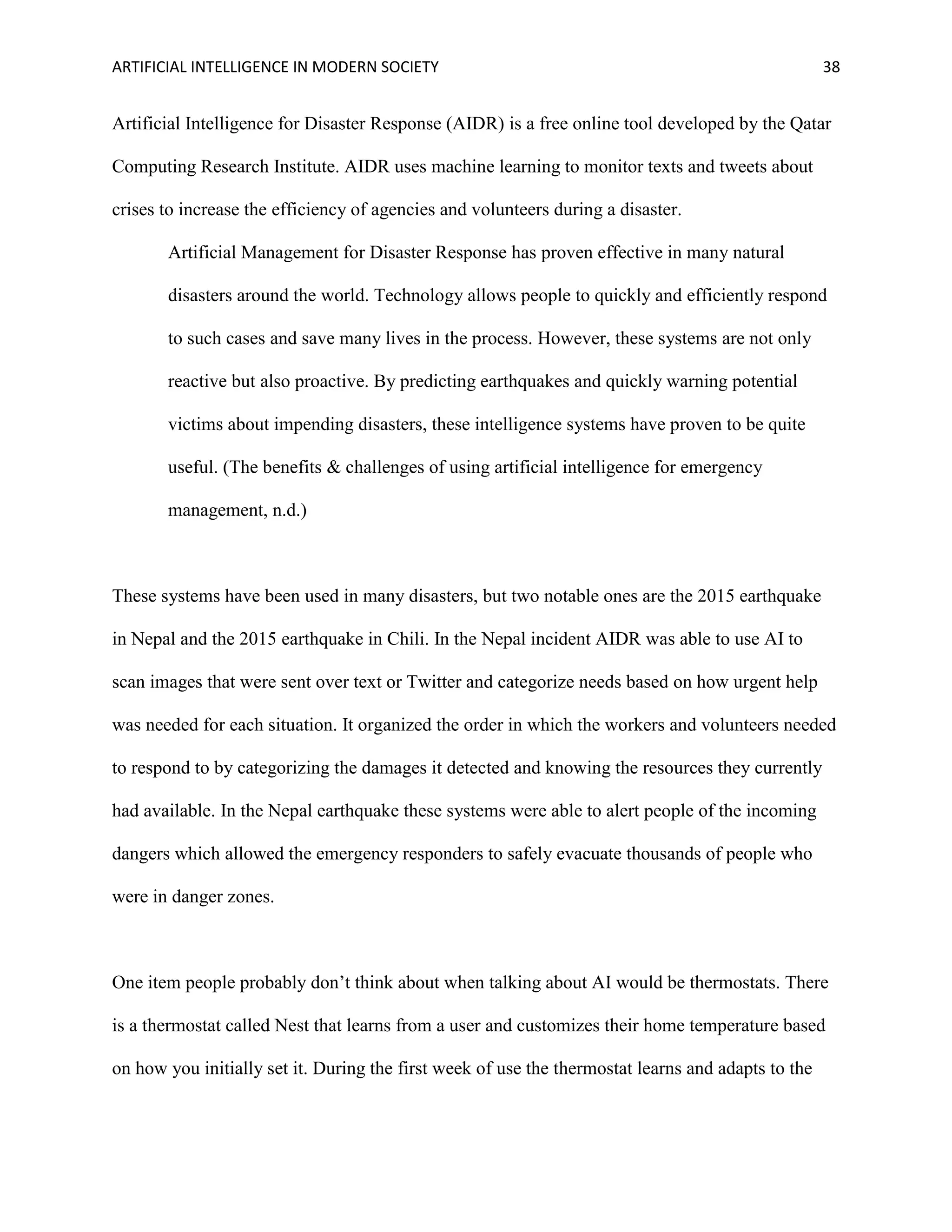 ARTIFICIAL INTELLIGENCE IN MODERN SOCIETY 38
Artificial Intelligence for Disaster Response (AIDR) is a free online tool developed by the Qatar
Computing Research Institute. AIDR uses machine learning to monitor texts and tweets about
crises to increase the efficiency of agencies and volunteers during a disaster.
Artificial Management for Disaster Response has proven effective in many natural
disasters around the world. Technology allows people to quickly and efficiently respond
to such cases and save many lives in the process. However, these systems are not only
reactive but also proactive. By predicting earthquakes and quickly warning potential
victims about impending disasters, these intelligence systems have proven to be quite
useful. (The benefits & challenges of using artificial intelligence for emergency
management, n.d.)
These systems have been used in many disasters, but two notable ones are the 2015 earthquake
in Nepal and the 2015 earthquake in Chili. In the Nepal incident AIDR was able to use AI to
scan images that were sent over text or Twitter and categorize needs based on how urgent help
was needed for each situation. It organized the order in which the workers and volunteers needed
to respond to by categorizing the damages it detected and knowing the resources they currently
had available. In the Nepal earthquake these systems were able to alert people of the incoming
dangers which allowed the emergency responders to safely evacuate thousands of people who
were in danger zones.
One item people probably don’t think about when talking about AI would be thermostats. There
is a thermostat called Nest that learns from a user and customizes their home temperature based
on how you initially set it. During the first week of use the thermostat learns and adapts to the
 