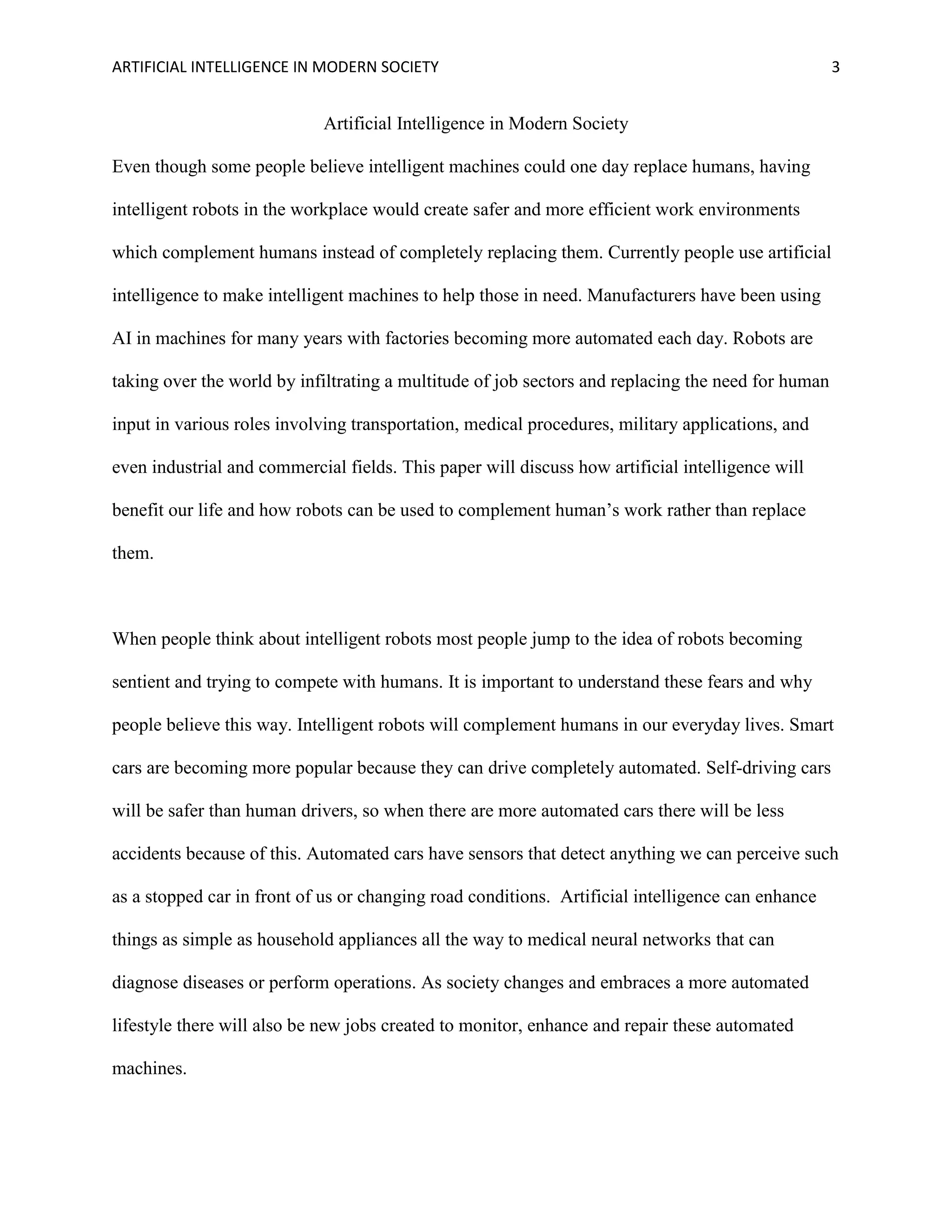 ARTIFICIAL INTELLIGENCE IN MODERN SOCIETY 3
Artificial Intelligence in Modern Society
Even though some people believe intelligent machines could one day replace humans, having
intelligent robots in the workplace would create safer and more efficient work environments
which complement humans instead of completely replacing them. Currently people use artificial
intelligence to make intelligent machines to help those in need. Manufacturers have been using
AI in machines for many years with factories becoming more automated each day. Robots are
taking over the world by infiltrating a multitude of job sectors and replacing the need for human
input in various roles involving transportation, medical procedures, military applications, and
even industrial and commercial fields. This paper will discuss how artificial intelligence will
benefit our life and how robots can be used to complement human’s work rather than replace
them.
When people think about intelligent robots most people jump to the idea of robots becoming
sentient and trying to compete with humans. It is important to understand these fears and why
people believe this way. Intelligent robots will complement humans in our everyday lives. Smart
cars are becoming more popular because they can drive completely automated. Self-driving cars
will be safer than human drivers, so when there are more automated cars there will be less
accidents because of this. Automated cars have sensors that detect anything we can perceive such
as a stopped car in front of us or changing road conditions. Artificial intelligence can enhance
things as simple as household appliances all the way to medical neural networks that can
diagnose diseases or perform operations. As society changes and embraces a more automated
lifestyle there will also be new jobs created to monitor, enhance and repair these automated
machines.
 