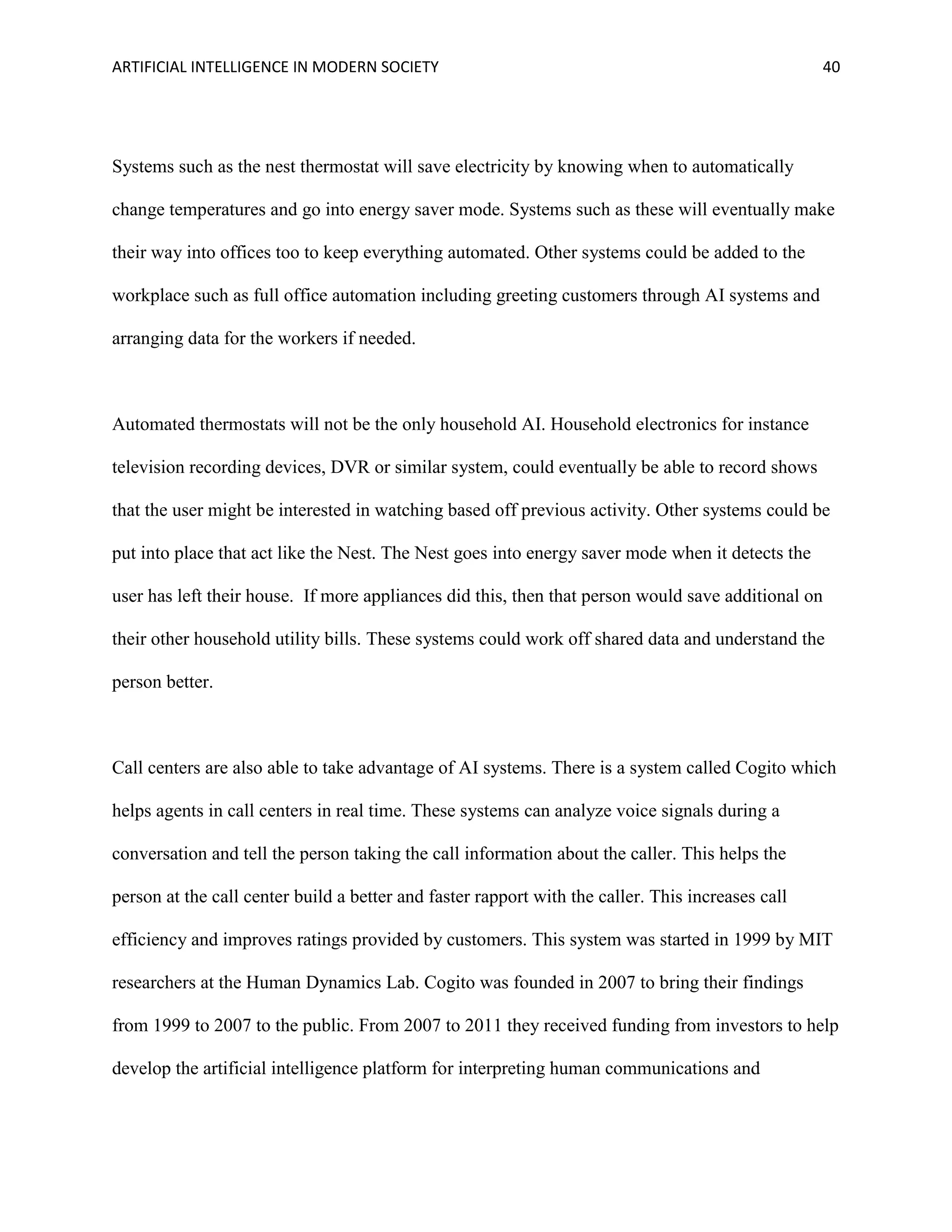 ARTIFICIAL INTELLIGENCE IN MODERN SOCIETY 40
Systems such as the nest thermostat will save electricity by knowing when to automatically
change temperatures and go into energy saver mode. Systems such as these will eventually make
their way into offices too to keep everything automated. Other systems could be added to the
workplace such as full office automation including greeting customers through AI systems and
arranging data for the workers if needed.
Automated thermostats will not be the only household AI. Household electronics for instance
television recording devices, DVR or similar system, could eventually be able to record shows
that the user might be interested in watching based off previous activity. Other systems could be
put into place that act like the Nest. The Nest goes into energy saver mode when it detects the
user has left their house. If more appliances did this, then that person would save additional on
their other household utility bills. These systems could work off shared data and understand the
person better.
Call centers are also able to take advantage of AI systems. There is a system called Cogito which
helps agents in call centers in real time. These systems can analyze voice signals during a
conversation and tell the person taking the call information about the caller. This helps the
person at the call center build a better and faster rapport with the caller. This increases call
efficiency and improves ratings provided by customers. This system was started in 1999 by MIT
researchers at the Human Dynamics Lab. Cogito was founded in 2007 to bring their findings
from 1999 to 2007 to the public. From 2007 to 2011 they received funding from investors to help
develop the artificial intelligence platform for interpreting human communications and
 