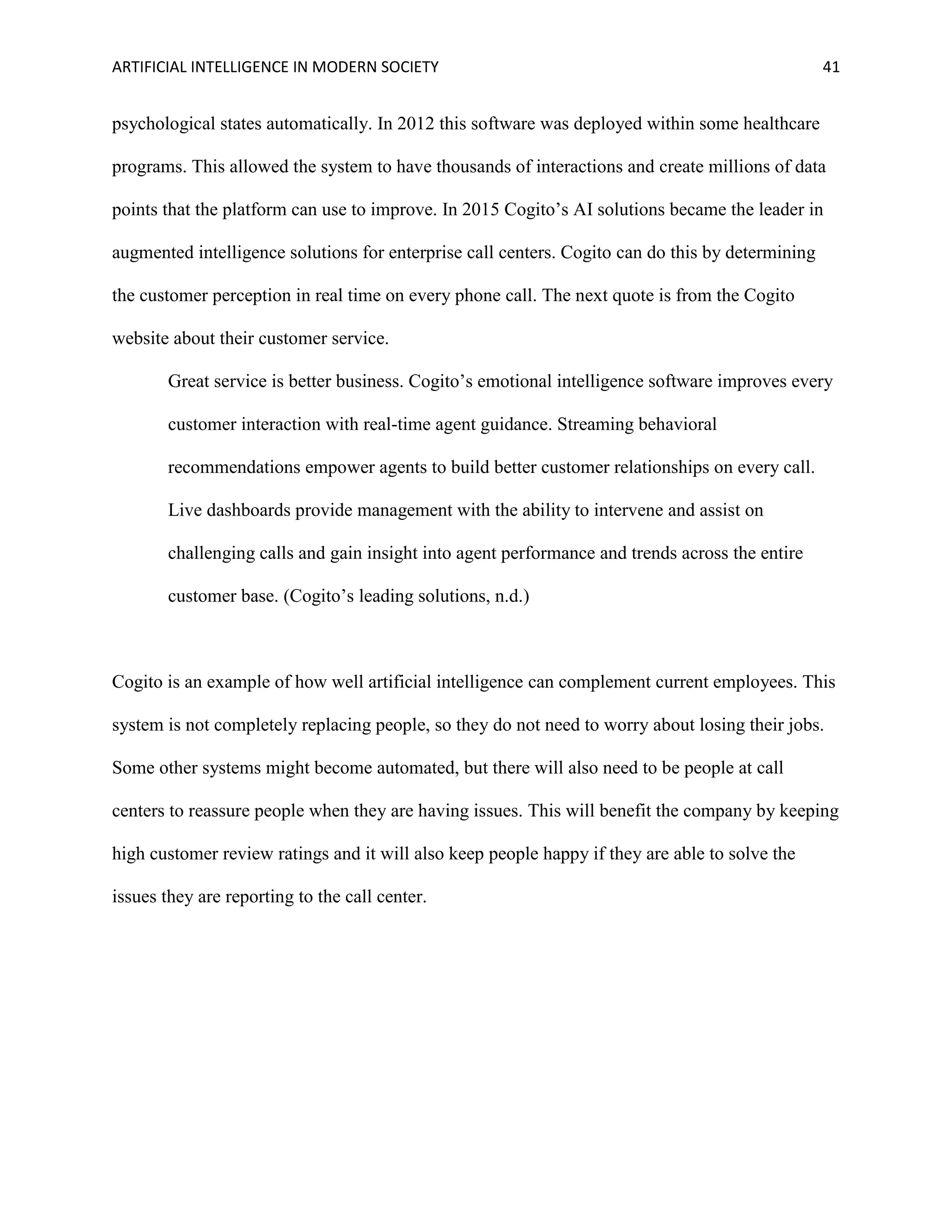 ARTIFICIAL INTELLIGENCE IN MODERN SOCIETY 41
psychological states automatically. In 2012 this software was deployed within some healthcare
programs. This allowed the system to have thousands of interactions and create millions of data
points that the platform can use to improve. In 2015 Cogito’s AI solutions became the leader in
augmented intelligence solutions for enterprise call centers. Cogito can do this by determining
the customer perception in real time on every phone call. The next quote is from the Cogito
website about their customer service.
Great service is better business. Cogito’s emotional intelligence software improves every
customer interaction with real-time agent guidance. Streaming behavioral
recommendations empower agents to build better customer relationships on every call.
Live dashboards provide management with the ability to intervene and assist on
challenging calls and gain insight into agent performance and trends across the entire
customer base. (Cogito’s leading solutions, n.d.)
Cogito is an example of how well artificial intelligence can complement current employees. This
system is not completely replacing people, so they do not need to worry about losing their jobs.
Some other systems might become automated, but there will also need to be people at call
centers to reassure people when they are having issues. This will benefit the company by keeping
high customer review ratings and it will also keep people happy if they are able to solve the
issues they are reporting to the call center.
 