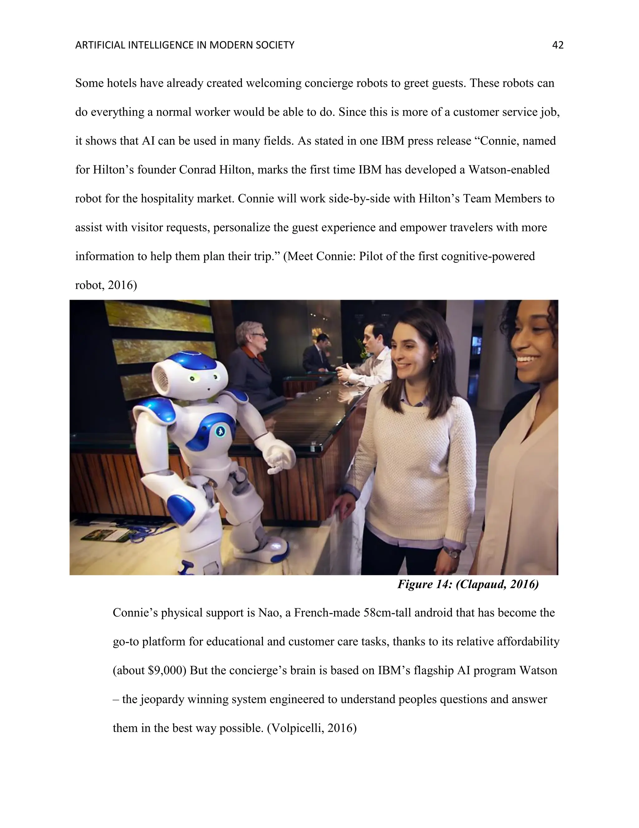 ARTIFICIAL INTELLIGENCE IN MODERN SOCIETY 42
Some hotels have already created welcoming concierge robots to greet guests. These robots can
do everything a normal worker would be able to do. Since this is more of a customer service job,
it shows that AI can be used in many fields. As stated in one IBM press release “Connie, named
for Hilton’s founder Conrad Hilton, marks the first time IBM has developed a Watson-enabled
robot for the hospitality market. Connie will work side-by-side with Hilton’s Team Members to
assist with visitor requests, personalize the guest experience and empower travelers with more
information to help them plan their trip.” (Meet Connie: Pilot of the first cognitive-powered
robot, 2016)
Connie’s physical support is Nao, a French-made 58cm-tall android that has become the
go-to platform for educational and customer care tasks, thanks to its relative affordability
(about $9,000) But the concierge’s brain is based on IBM’s flagship AI program Watson
– the jeopardy winning system engineered to understand peoples questions and answer
them in the best way possible. (Volpicelli, 2016)
Figure 14: (Clapaud, 2016)
 