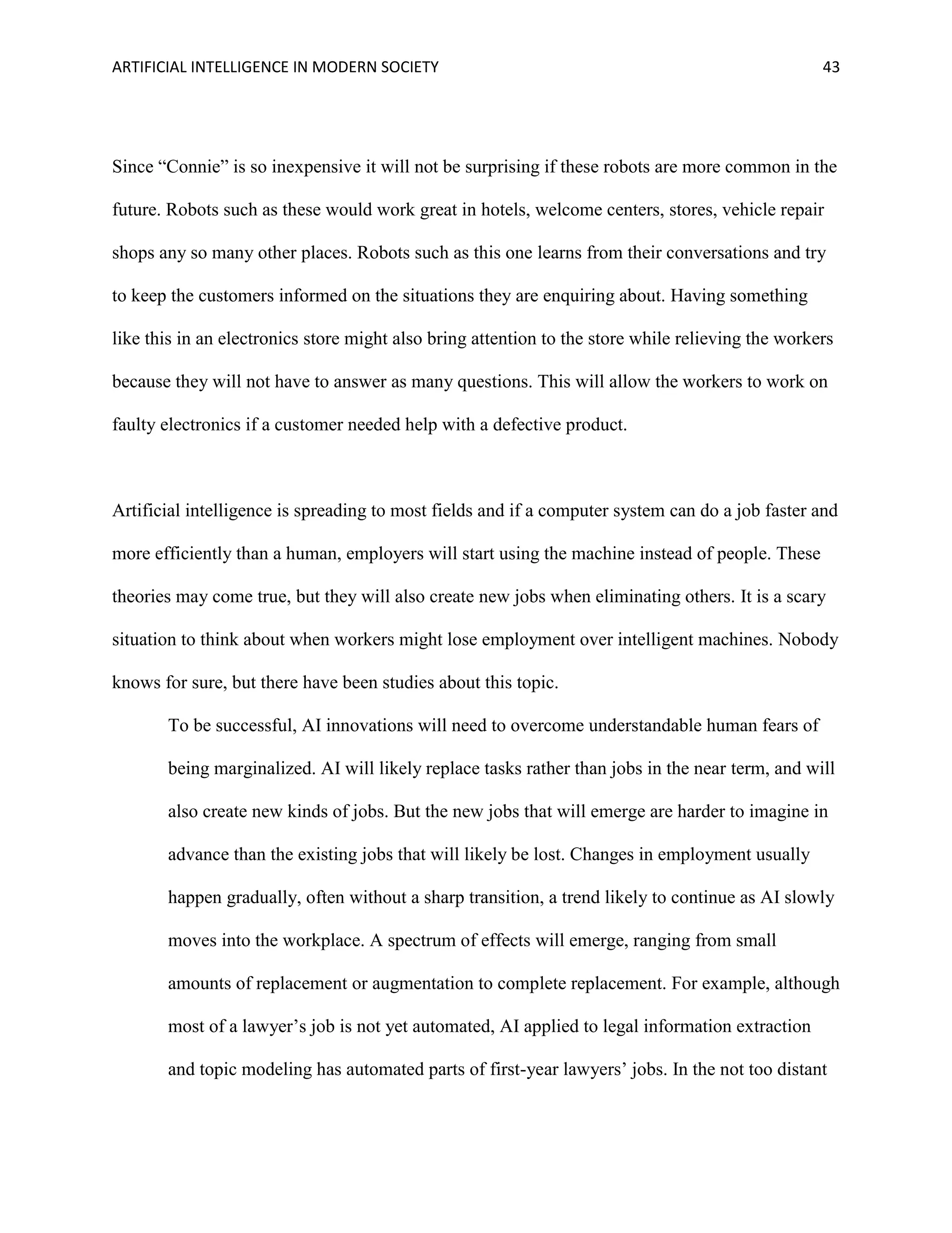 ARTIFICIAL INTELLIGENCE IN MODERN SOCIETY 43
Since “Connie” is so inexpensive it will not be surprising if these robots are more common in the
future. Robots such as these would work great in hotels, welcome centers, stores, vehicle repair
shops any so many other places. Robots such as this one learns from their conversations and try
to keep the customers informed on the situations they are enquiring about. Having something
like this in an electronics store might also bring attention to the store while relieving the workers
because they will not have to answer as many questions. This will allow the workers to work on
faulty electronics if a customer needed help with a defective product.
Artificial intelligence is spreading to most fields and if a computer system can do a job faster and
more efficiently than a human, employers will start using the machine instead of people. These
theories may come true, but they will also create new jobs when eliminating others. It is a scary
situation to think about when workers might lose employment over intelligent machines. Nobody
knows for sure, but there have been studies about this topic.
To be successful, AI innovations will need to overcome understandable human fears of
being marginalized. AI will likely replace tasks rather than jobs in the near term, and will
also create new kinds of jobs. But the new jobs that will emerge are harder to imagine in
advance than the existing jobs that will likely be lost. Changes in employment usually
happen gradually, often without a sharp transition, a trend likely to continue as AI slowly
moves into the workplace. A spectrum of effects will emerge, ranging from small
amounts of replacement or augmentation to complete replacement. For example, although
most of a lawyer’s job is not yet automated, AI applied to legal information extraction
and topic modeling has automated parts of first-year lawyers’ jobs. In the not too distant
 