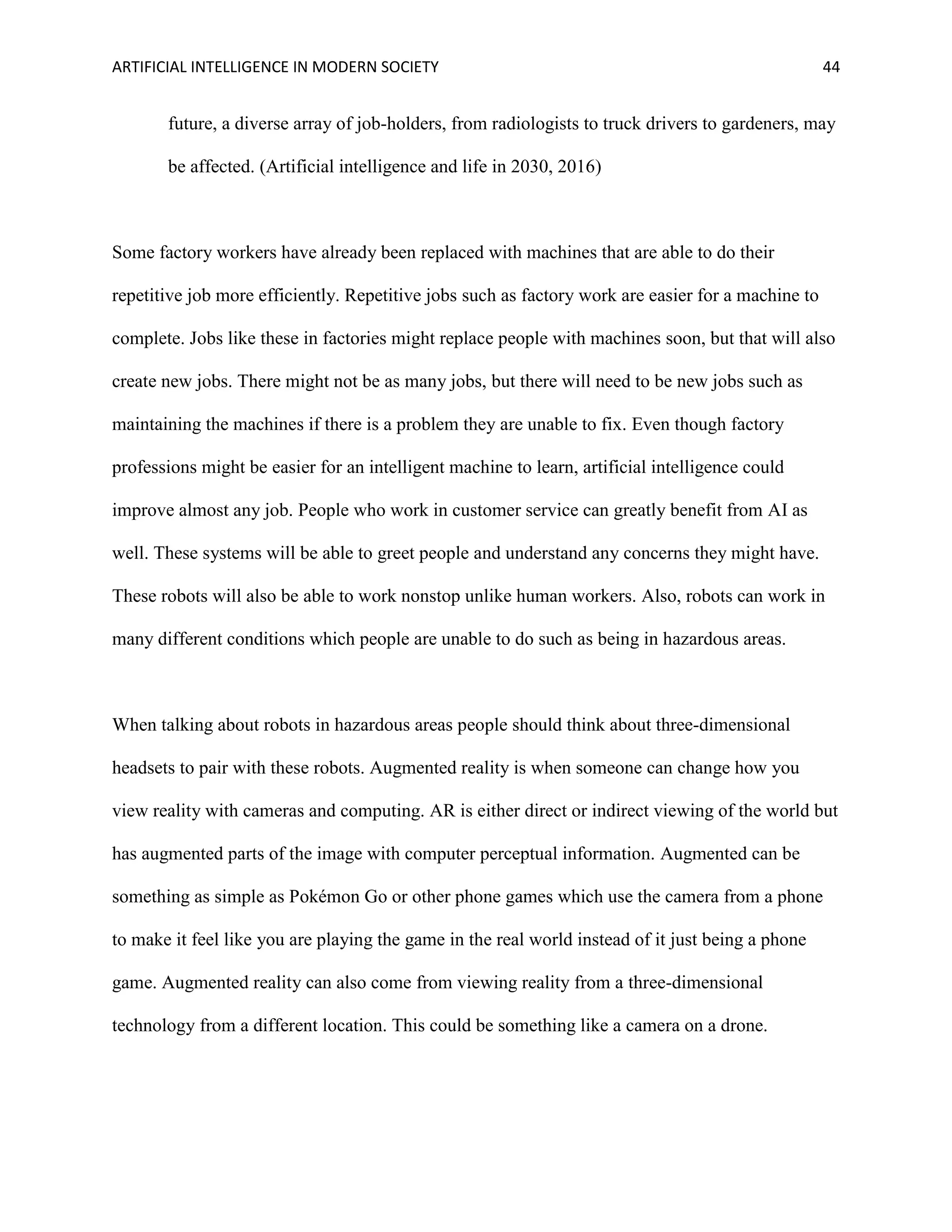 ARTIFICIAL INTELLIGENCE IN MODERN SOCIETY 44
future, a diverse array of job-holders, from radiologists to truck drivers to gardeners, may
be affected. (Artificial intelligence and life in 2030, 2016)
Some factory workers have already been replaced with machines that are able to do their
repetitive job more efficiently. Repetitive jobs such as factory work are easier for a machine to
complete. Jobs like these in factories might replace people with machines soon, but that will also
create new jobs. There might not be as many jobs, but there will need to be new jobs such as
maintaining the machines if there is a problem they are unable to fix. Even though factory
professions might be easier for an intelligent machine to learn, artificial intelligence could
improve almost any job. People who work in customer service can greatly benefit from AI as
well. These systems will be able to greet people and understand any concerns they might have.
These robots will also be able to work nonstop unlike human workers. Also, robots can work in
many different conditions which people are unable to do such as being in hazardous areas.
When talking about robots in hazardous areas people should think about three-dimensional
headsets to pair with these robots. Augmented reality is when someone can change how you
view reality with cameras and computing. AR is either direct or indirect viewing of the world but
has augmented parts of the image with computer perceptual information. Augmented can be
something as simple as Pokémon Go or other phone games which use the camera from a phone
to make it feel like you are playing the game in the real world instead of it just being a phone
game. Augmented reality can also come from viewing reality from a three-dimensional
technology from a different location. This could be something like a camera on a drone.
 