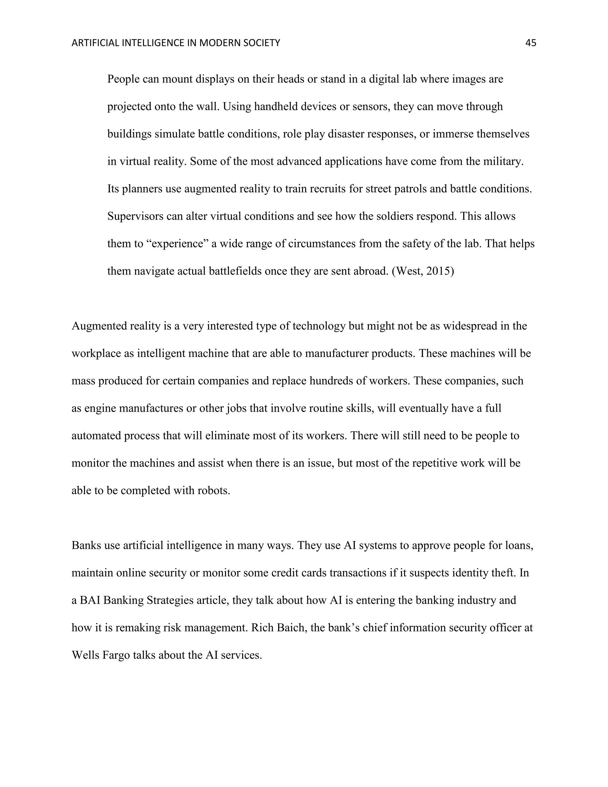 ARTIFICIAL INTELLIGENCE IN MODERN SOCIETY 45
People can mount displays on their heads or stand in a digital lab where images are
projected onto the wall. Using handheld devices or sensors, they can move through
buildings simulate battle conditions, role play disaster responses, or immerse themselves
in virtual reality. Some of the most advanced applications have come from the military.
Its planners use augmented reality to train recruits for street patrols and battle conditions.
Supervisors can alter virtual conditions and see how the soldiers respond. This allows
them to “experience” a wide range of circumstances from the safety of the lab. That helps
them navigate actual battlefields once they are sent abroad. (West, 2015)
Augmented reality is a very interested type of technology but might not be as widespread in the
workplace as intelligent machine that are able to manufacturer products. These machines will be
mass produced for certain companies and replace hundreds of workers. These companies, such
as engine manufactures or other jobs that involve routine skills, will eventually have a full
automated process that will eliminate most of its workers. There will still need to be people to
monitor the machines and assist when there is an issue, but most of the repetitive work will be
able to be completed with robots.
Banks use artificial intelligence in many ways. They use AI systems to approve people for loans,
maintain online security or monitor some credit cards transactions if it suspects identity theft. In
a BAI Banking Strategies article, they talk about how AI is entering the banking industry and
how it is remaking risk management. Rich Baich, the bank’s chief information security officer at
Wells Fargo talks about the AI services.
 
