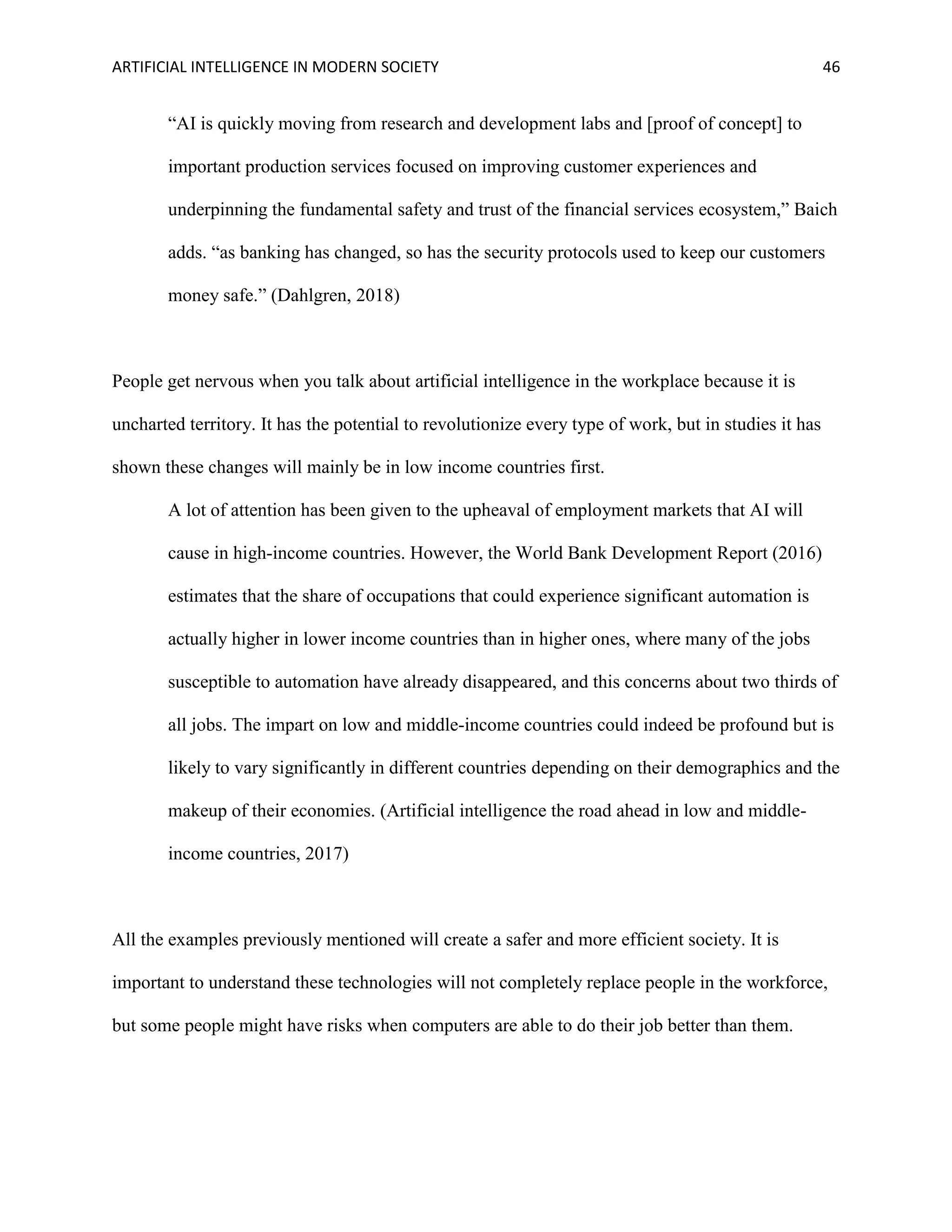 ARTIFICIAL INTELLIGENCE IN MODERN SOCIETY 46
“AI is quickly moving from research and development labs and [proof of concept] to
important production services focused on improving customer experiences and
underpinning the fundamental safety and trust of the financial services ecosystem,” Baich
adds. “as banking has changed, so has the security protocols used to keep our customers
money safe.” (Dahlgren, 2018)
People get nervous when you talk about artificial intelligence in the workplace because it is
uncharted territory. It has the potential to revolutionize every type of work, but in studies it has
shown these changes will mainly be in low income countries first.
A lot of attention has been given to the upheaval of employment markets that AI will
cause in high-income countries. However, the World Bank Development Report (2016)
estimates that the share of occupations that could experience significant automation is
actually higher in lower income countries than in higher ones, where many of the jobs
susceptible to automation have already disappeared, and this concerns about two thirds of
all jobs. The impart on low and middle-income countries could indeed be profound but is
likely to vary significantly in different countries depending on their demographics and the
makeup of their economies. (Artificial intelligence the road ahead in low and middle-
income countries, 2017)
All the examples previously mentioned will create a safer and more efficient society. It is
important to understand these technologies will not completely replace people in the workforce,
but some people might have risks when computers are able to do their job better than them.
 