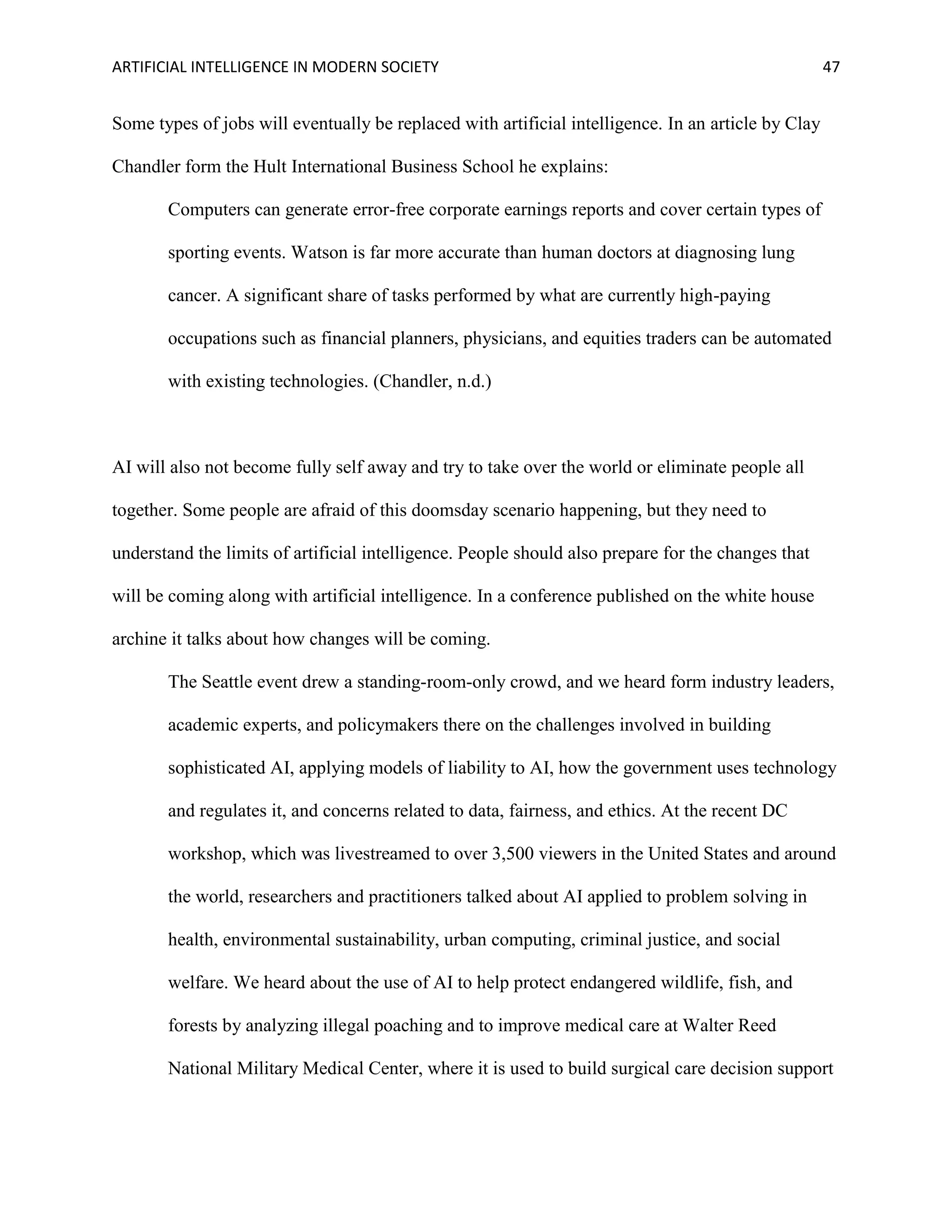 ARTIFICIAL INTELLIGENCE IN MODERN SOCIETY 47
Some types of jobs will eventually be replaced with artificial intelligence. In an article by Clay
Chandler form the Hult International Business School he explains:
Computers can generate error-free corporate earnings reports and cover certain types of
sporting events. Watson is far more accurate than human doctors at diagnosing lung
cancer. A significant share of tasks performed by what are currently high-paying
occupations such as financial planners, physicians, and equities traders can be automated
with existing technologies. (Chandler, n.d.)
AI will also not become fully self away and try to take over the world or eliminate people all
together. Some people are afraid of this doomsday scenario happening, but they need to
understand the limits of artificial intelligence. People should also prepare for the changes that
will be coming along with artificial intelligence. In a conference published on the white house
archine it talks about how changes will be coming.
The Seattle event drew a standing-room-only crowd, and we heard form industry leaders,
academic experts, and policymakers there on the challenges involved in building
sophisticated AI, applying models of liability to AI, how the government uses technology
and regulates it, and concerns related to data, fairness, and ethics. At the recent DC
workshop, which was livestreamed to over 3,500 viewers in the United States and around
the world, researchers and practitioners talked about AI applied to problem solving in
health, environmental sustainability, urban computing, criminal justice, and social
welfare. We heard about the use of AI to help protect endangered wildlife, fish, and
forests by analyzing illegal poaching and to improve medical care at Walter Reed
National Military Medical Center, where it is used to build surgical care decision support
 