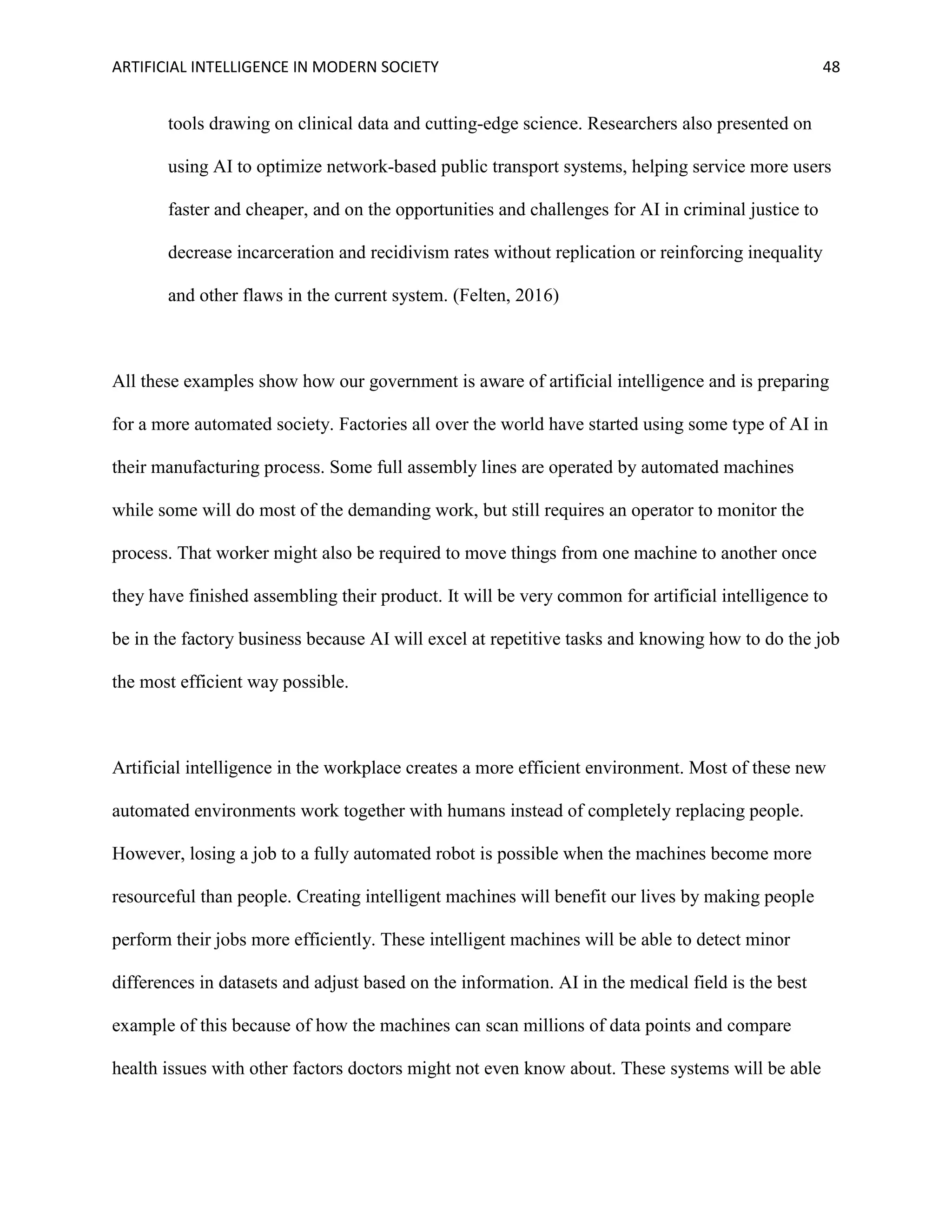 ARTIFICIAL INTELLIGENCE IN MODERN SOCIETY 48
tools drawing on clinical data and cutting-edge science. Researchers also presented on
using AI to optimize network-based public transport systems, helping service more users
faster and cheaper, and on the opportunities and challenges for AI in criminal justice to
decrease incarceration and recidivism rates without replication or reinforcing inequality
and other flaws in the current system. (Felten, 2016)
All these examples show how our government is aware of artificial intelligence and is preparing
for a more automated society. Factories all over the world have started using some type of AI in
their manufacturing process. Some full assembly lines are operated by automated machines
while some will do most of the demanding work, but still requires an operator to monitor the
process. That worker might also be required to move things from one machine to another once
they have finished assembling their product. It will be very common for artificial intelligence to
be in the factory business because AI will excel at repetitive tasks and knowing how to do the job
the most efficient way possible.
Artificial intelligence in the workplace creates a more efficient environment. Most of these new
automated environments work together with humans instead of completely replacing people.
However, losing a job to a fully automated robot is possible when the machines become more
resourceful than people. Creating intelligent machines will benefit our lives by making people
perform their jobs more efficiently. These intelligent machines will be able to detect minor
differences in datasets and adjust based on the information. AI in the medical field is the best
example of this because of how the machines can scan millions of data points and compare
health issues with other factors doctors might not even know about. These systems will be able
 