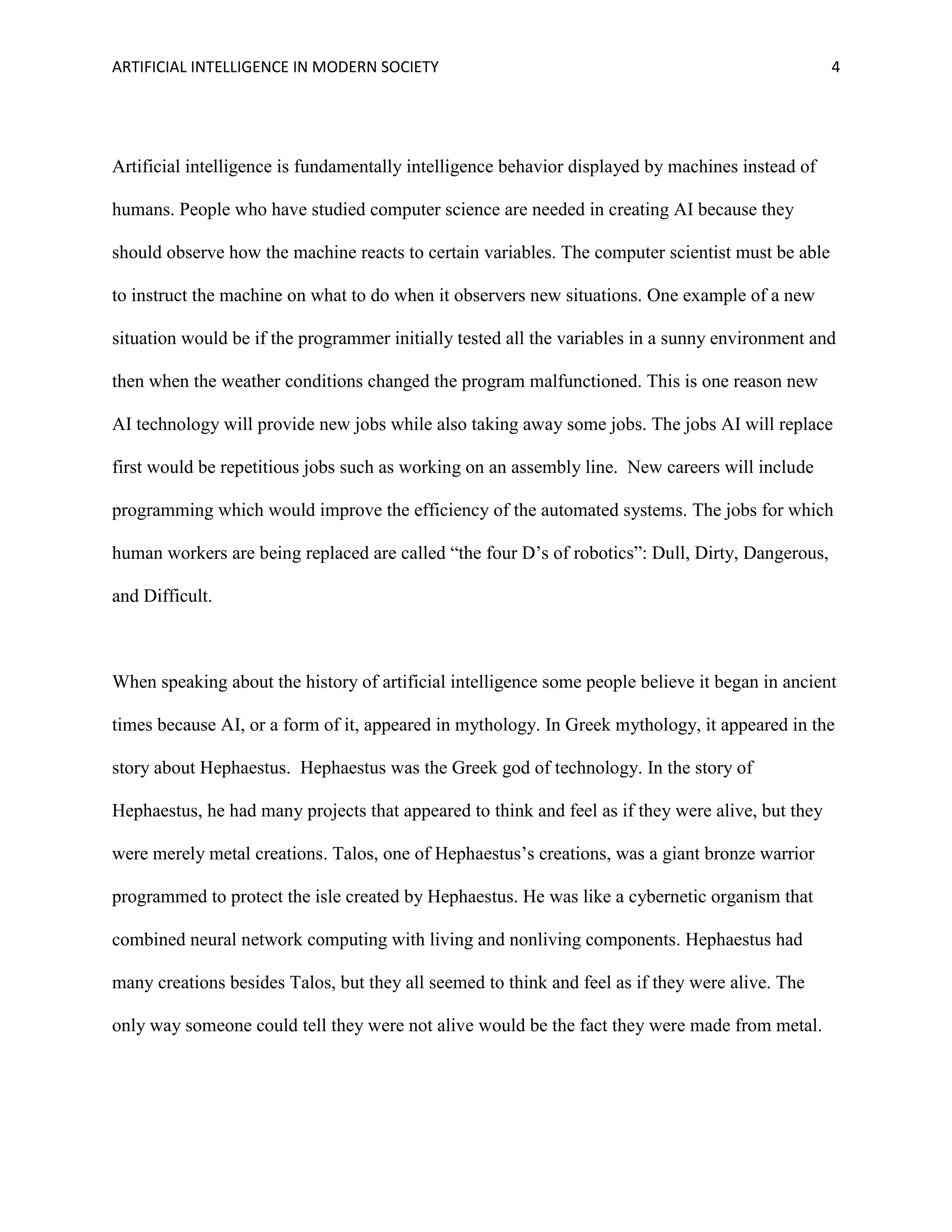ARTIFICIAL INTELLIGENCE IN MODERN SOCIETY 4
Artificial intelligence is fundamentally intelligence behavior displayed by machines instead of
humans. People who have studied computer science are needed in creating AI because they
should observe how the machine reacts to certain variables. The computer scientist must be able
to instruct the machine on what to do when it observers new situations. One example of a new
situation would be if the programmer initially tested all the variables in a sunny environment and
then when the weather conditions changed the program malfunctioned. This is one reason new
AI technology will provide new jobs while also taking away some jobs. The jobs AI will replace
first would be repetitious jobs such as working on an assembly line. New careers will include
programming which would improve the efficiency of the automated systems. The jobs for which
human workers are being replaced are called “the four D’s of robotics”: Dull, Dirty, Dangerous,
and Difficult.
When speaking about the history of artificial intelligence some people believe it began in ancient
times because AI, or a form of it, appeared in mythology. In Greek mythology, it appeared in the
story about Hephaestus. Hephaestus was the Greek god of technology. In the story of
Hephaestus, he had many projects that appeared to think and feel as if they were alive, but they
were merely metal creations. Talos, one of Hephaestus’s creations, was a giant bronze warrior
programmed to protect the isle created by Hephaestus. He was like a cybernetic organism that
combined neural network computing with living and nonliving components. Hephaestus had
many creations besides Talos, but they all seemed to think and feel as if they were alive. The
only way someone could tell they were not alive would be the fact they were made from metal.
 