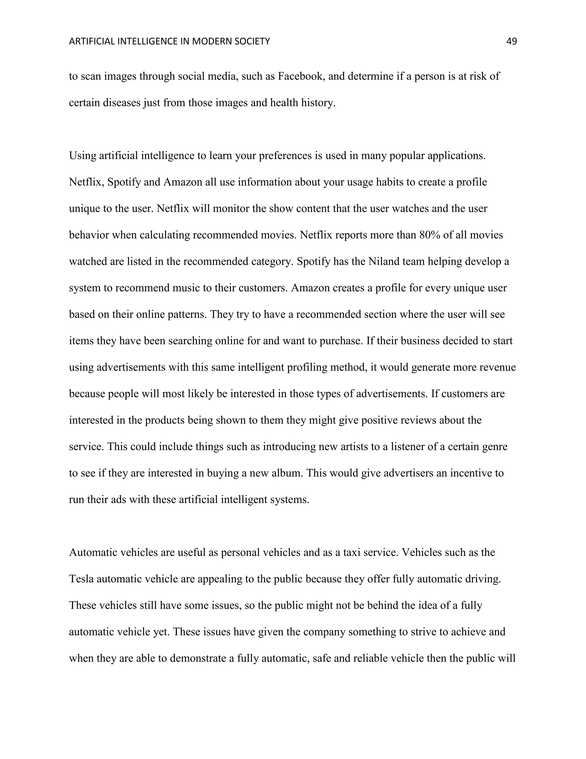 ARTIFICIAL INTELLIGENCE IN MODERN SOCIETY 49
to scan images through social media, such as Facebook, and determine if a person is at risk of
certain diseases just from those images and health history.
Using artificial intelligence to learn your preferences is used in many popular applications.
Netflix, Spotify and Amazon all use information about your usage habits to create a profile
unique to the user. Netflix will monitor the show content that the user watches and the user
behavior when calculating recommended movies. Netflix reports more than 80% of all movies
watched are listed in the recommended category. Spotify has the Niland team helping develop a
system to recommend music to their customers. Amazon creates a profile for every unique user
based on their online patterns. They try to have a recommended section where the user will see
items they have been searching online for and want to purchase. If their business decided to start
using advertisements with this same intelligent profiling method, it would generate more revenue
because people will most likely be interested in those types of advertisements. If customers are
interested in the products being shown to them they might give positive reviews about the
service. This could include things such as introducing new artists to a listener of a certain genre
to see if they are interested in buying a new album. This would give advertisers an incentive to
run their ads with these artificial intelligent systems.
Automatic vehicles are useful as personal vehicles and as a taxi service. Vehicles such as the
Tesla automatic vehicle are appealing to the public because they offer fully automatic driving.
These vehicles still have some issues, so the public might not be behind the idea of a fully
automatic vehicle yet. These issues have given the company something to strive to achieve and
when they are able to demonstrate a fully automatic, safe and reliable vehicle then the public will
 