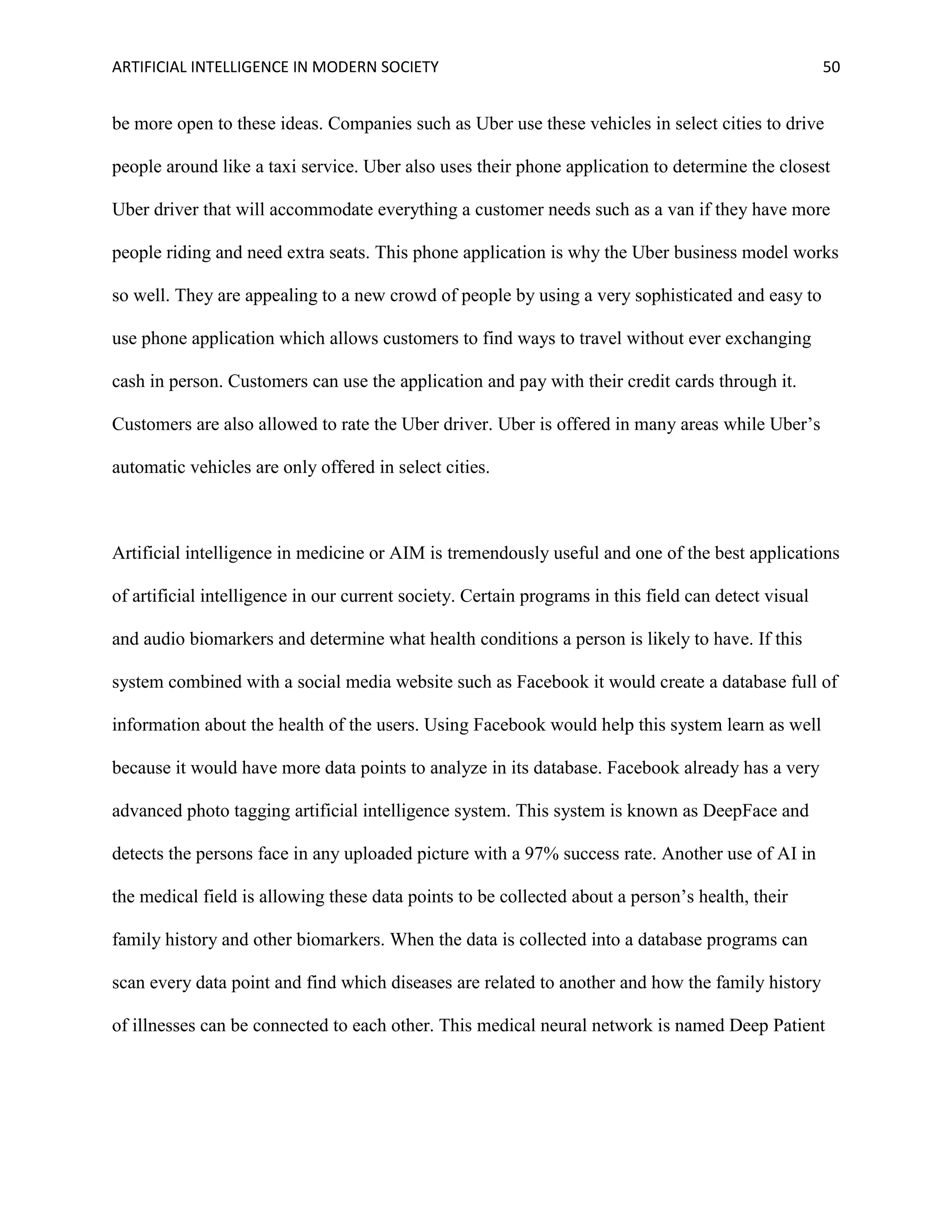ARTIFICIAL INTELLIGENCE IN MODERN SOCIETY 50
be more open to these ideas. Companies such as Uber use these vehicles in select cities to drive
people around like a taxi service. Uber also uses their phone application to determine the closest
Uber driver that will accommodate everything a customer needs such as a van if they have more
people riding and need extra seats. This phone application is why the Uber business model works
so well. They are appealing to a new crowd of people by using a very sophisticated and easy to
use phone application which allows customers to find ways to travel without ever exchanging
cash in person. Customers can use the application and pay with their credit cards through it.
Customers are also allowed to rate the Uber driver. Uber is offered in many areas while Uber’s
automatic vehicles are only offered in select cities.
Artificial intelligence in medicine or AIM is tremendously useful and one of the best applications
of artificial intelligence in our current society. Certain programs in this field can detect visual
and audio biomarkers and determine what health conditions a person is likely to have. If this
system combined with a social media website such as Facebook it would create a database full of
information about the health of the users. Using Facebook would help this system learn as well
because it would have more data points to analyze in its database. Facebook already has a very
advanced photo tagging artificial intelligence system. This system is known as DeepFace and
detects the persons face in any uploaded picture with a 97% success rate. Another use of AI in
the medical field is allowing these data points to be collected about a person’s health, their
family history and other biomarkers. When the data is collected into a database programs can
scan every data point and find which diseases are related to another and how the family history
of illnesses can be connected to each other. This medical neural network is named Deep Patient
 