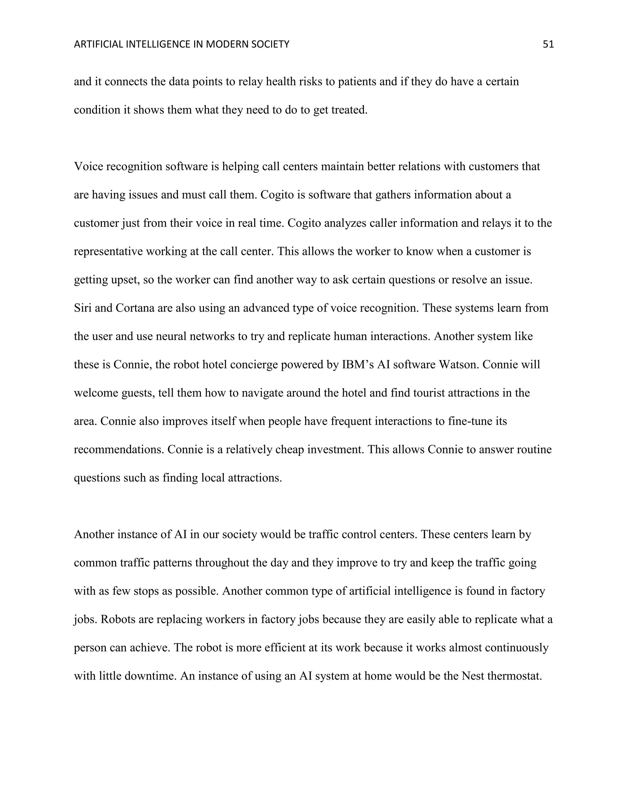 ARTIFICIAL INTELLIGENCE IN MODERN SOCIETY 51
and it connects the data points to relay health risks to patients and if they do have a certain
condition it shows them what they need to do to get treated.
Voice recognition software is helping call centers maintain better relations with customers that
are having issues and must call them. Cogito is software that gathers information about a
customer just from their voice in real time. Cogito analyzes caller information and relays it to the
representative working at the call center. This allows the worker to know when a customer is
getting upset, so the worker can find another way to ask certain questions or resolve an issue.
Siri and Cortana are also using an advanced type of voice recognition. These systems learn from
the user and use neural networks to try and replicate human interactions. Another system like
these is Connie, the robot hotel concierge powered by IBM’s AI software Watson. Connie will
welcome guests, tell them how to navigate around the hotel and find tourist attractions in the
area. Connie also improves itself when people have frequent interactions to fine-tune its
recommendations. Connie is a relatively cheap investment. This allows Connie to answer routine
questions such as finding local attractions.
Another instance of AI in our society would be traffic control centers. These centers learn by
common traffic patterns throughout the day and they improve to try and keep the traffic going
with as few stops as possible. Another common type of artificial intelligence is found in factory
jobs. Robots are replacing workers in factory jobs because they are easily able to replicate what a
person can achieve. The robot is more efficient at its work because it works almost continuously
with little downtime. An instance of using an AI system at home would be the Nest thermostat.
 