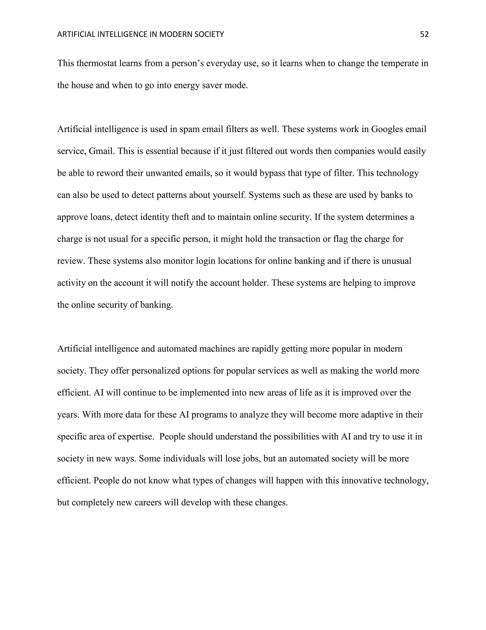 ARTIFICIAL INTELLIGENCE IN MODERN SOCIETY 52
This thermostat learns from a person’s everyday use, so it learns when to change the temperate in
the house and when to go into energy saver mode.
Artificial intelligence is used in spam email filters as well. These systems work in Googles email
service, Gmail. This is essential because if it just filtered out words then companies would easily
be able to reword their unwanted emails, so it would bypass that type of filter. This technology
can also be used to detect patterns about yourself. Systems such as these are used by banks to
approve loans, detect identity theft and to maintain online security. If the system determines a
charge is not usual for a specific person, it might hold the transaction or flag the charge for
review. These systems also monitor login locations for online banking and if there is unusual
activity on the account it will notify the account holder. These systems are helping to improve
the online security of banking.
Artificial intelligence and automated machines are rapidly getting more popular in modern
society. They offer personalized options for popular services as well as making the world more
efficient. AI will continue to be implemented into new areas of life as it is improved over the
years. With more data for these AI programs to analyze they will become more adaptive in their
specific area of expertise. People should understand the possibilities with AI and try to use it in
society in new ways. Some individuals will lose jobs, but an automated society will be more
efficient. People do not know what types of changes will happen with this innovative technology,
but completely new careers will develop with these changes.
 