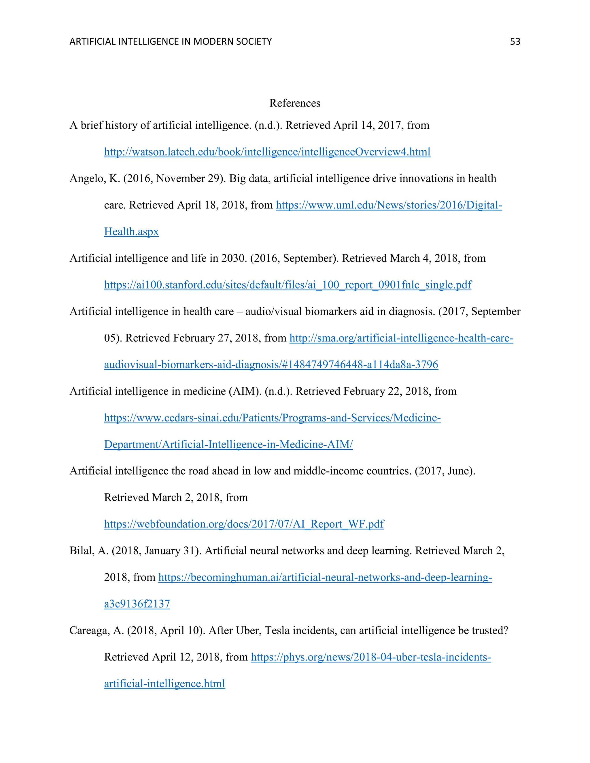 ARTIFICIAL INTELLIGENCE IN MODERN SOCIETY 53
References
A brief history of artificial intelligence. (n.d.). Retrieved April 14, 2017, from
http://watson.latech.edu/book/intelligence/intelligenceOverview4.html
Angelo, K. (2016, November 29). Big data, artificial intelligence drive innovations in health
care. Retrieved April 18, 2018, from https://www.uml.edu/News/stories/2016/Digital-
Health.aspx
Artificial intelligence and life in 2030. (2016, September). Retrieved March 4, 2018, from
https://ai100.stanford.edu/sites/default/files/ai_100_report_0901fnlc_single.pdf
Artificial intelligence in health care – audio/visual biomarkers aid in diagnosis. (2017, September
05). Retrieved February 27, 2018, from http://sma.org/artificial-intelligence-health-care-
audiovisual-biomarkers-aid-diagnosis/#1484749746448-a114da8a-3796
Artificial intelligence in medicine (AIM). (n.d.). Retrieved February 22, 2018, from
https://www.cedars-sinai.edu/Patients/Programs-and-Services/Medicine-
Department/Artificial-Intelligence-in-Medicine-AIM/
Artificial intelligence the road ahead in low and middle-income countries. (2017, June).
Retrieved March 2, 2018, from
https://webfoundation.org/docs/2017/07/AI_Report_WF.pdf
Bilal, A. (2018, January 31). Artificial neural networks and deep learning. Retrieved March 2,
2018, from https://becominghuman.ai/artificial-neural-networks-and-deep-learning-
a3c9136f2137
Careaga, A. (2018, April 10). After Uber, Tesla incidents, can artificial intelligence be trusted?
Retrieved April 12, 2018, from https://phys.org/news/2018-04-uber-tesla-incidents-
artificial-intelligence.html
 