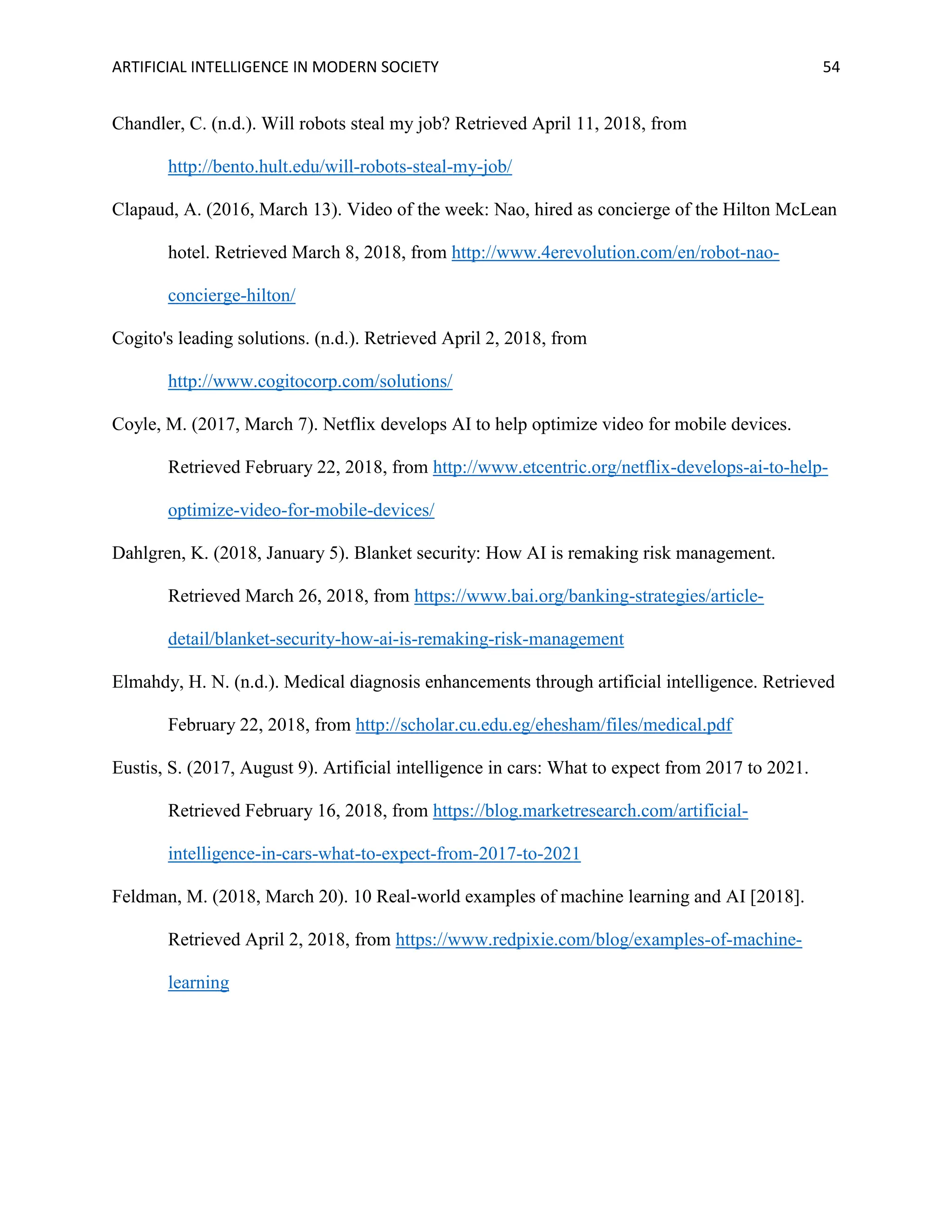 ARTIFICIAL INTELLIGENCE IN MODERN SOCIETY 54
Chandler, C. (n.d.). Will robots steal my job? Retrieved April 11, 2018, from
http://bento.hult.edu/will-robots-steal-my-job/
Clapaud, A. (2016, March 13). Video of the week: Nao, hired as concierge of the Hilton McLean
hotel. Retrieved March 8, 2018, from http://www.4erevolution.com/en/robot-nao-
concierge-hilton/
Cogito's leading solutions. (n.d.). Retrieved April 2, 2018, from
http://www.cogitocorp.com/solutions/
Coyle, M. (2017, March 7). Netflix develops AI to help optimize video for mobile devices.
Retrieved February 22, 2018, from http://www.etcentric.org/netflix-develops-ai-to-help-
optimize-video-for-mobile-devices/
Dahlgren, K. (2018, January 5). Blanket security: How AI is remaking risk management.
Retrieved March 26, 2018, from https://www.bai.org/banking-strategies/article-
detail/blanket-security-how-ai-is-remaking-risk-management
Elmahdy, H. N. (n.d.). Medical diagnosis enhancements through artificial intelligence. Retrieved
February 22, 2018, from http://scholar.cu.edu.eg/ehesham/files/medical.pdf
Eustis, S. (2017, August 9). Artificial intelligence in cars: What to expect from 2017 to 2021.
Retrieved February 16, 2018, from https://blog.marketresearch.com/artificial-
intelligence-in-cars-what-to-expect-from-2017-to-2021
Feldman, M. (2018, March 20). 10 Real-world examples of machine learning and AI [2018].
Retrieved April 2, 2018, from https://www.redpixie.com/blog/examples-of-machine-
learning
 