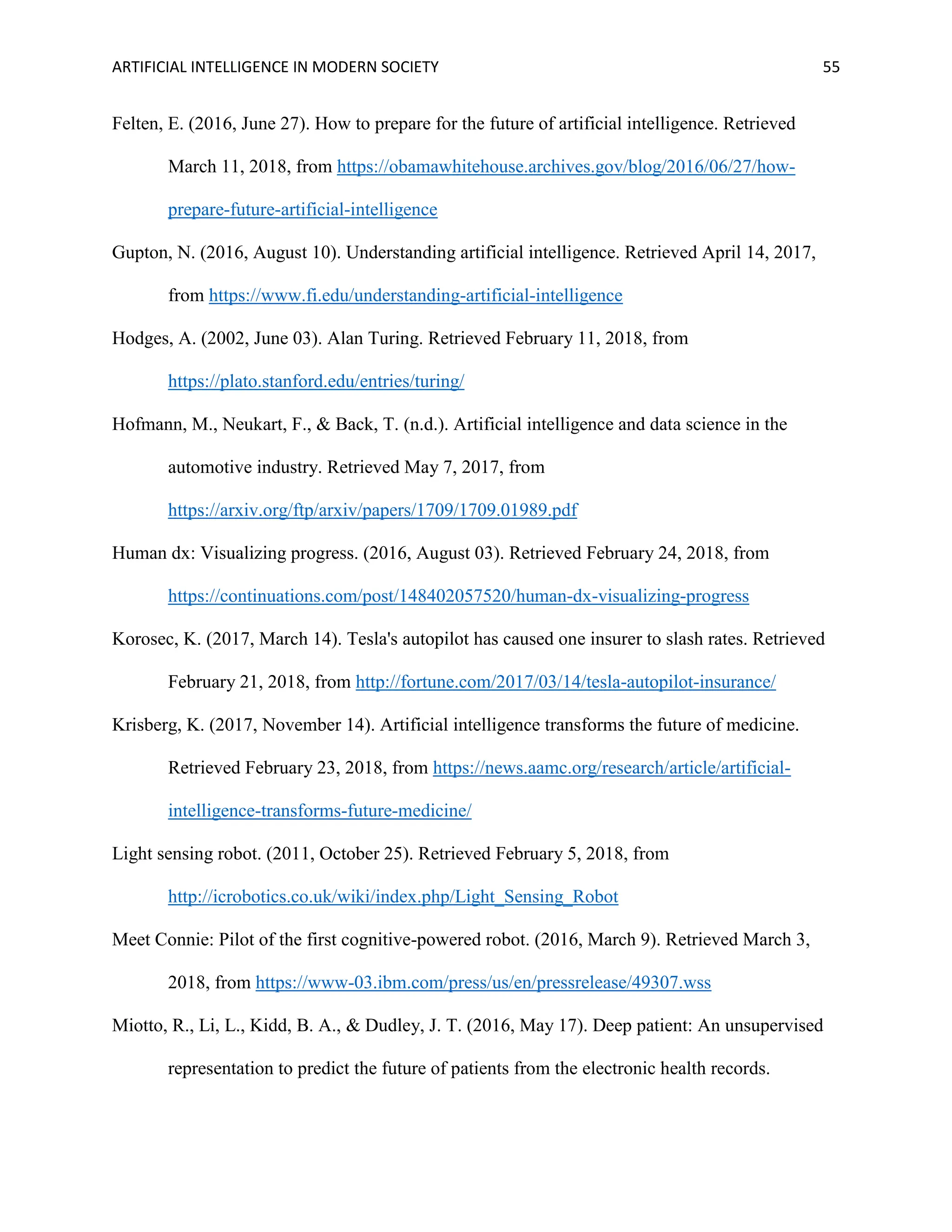 ARTIFICIAL INTELLIGENCE IN MODERN SOCIETY 55
Felten, E. (2016, June 27). How to prepare for the future of artificial intelligence. Retrieved
March 11, 2018, from https://obamawhitehouse.archives.gov/blog/2016/06/27/how-
prepare-future-artificial-intelligence
Gupton, N. (2016, August 10). Understanding artificial intelligence. Retrieved April 14, 2017,
from https://www.fi.edu/understanding-artificial-intelligence
Hodges, A. (2002, June 03). Alan Turing. Retrieved February 11, 2018, from
https://plato.stanford.edu/entries/turing/
Hofmann, M., Neukart, F., & Back, T. (n.d.). Artificial intelligence and data science in the
automotive industry. Retrieved May 7, 2017, from
https://arxiv.org/ftp/arxiv/papers/1709/1709.01989.pdf
Human dx: Visualizing progress. (2016, August 03). Retrieved February 24, 2018, from
https://continuations.com/post/148402057520/human-dx-visualizing-progress
Korosec, K. (2017, March 14). Tesla's autopilot has caused one insurer to slash rates. Retrieved
February 21, 2018, from http://fortune.com/2017/03/14/tesla-autopilot-insurance/
Krisberg, K. (2017, November 14). Artificial intelligence transforms the future of medicine.
Retrieved February 23, 2018, from https://news.aamc.org/research/article/artificial-
intelligence-transforms-future-medicine/
Light sensing robot. (2011, October 25). Retrieved February 5, 2018, from
http://icrobotics.co.uk/wiki/index.php/Light_Sensing_Robot
Meet Connie: Pilot of the first cognitive-powered robot. (2016, March 9). Retrieved March 3,
2018, from https://www-03.ibm.com/press/us/en/pressrelease/49307.wss
Miotto, R., Li, L., Kidd, B. A., & Dudley, J. T. (2016, May 17). Deep patient: An unsupervised
representation to predict the future of patients from the electronic health records.
 
