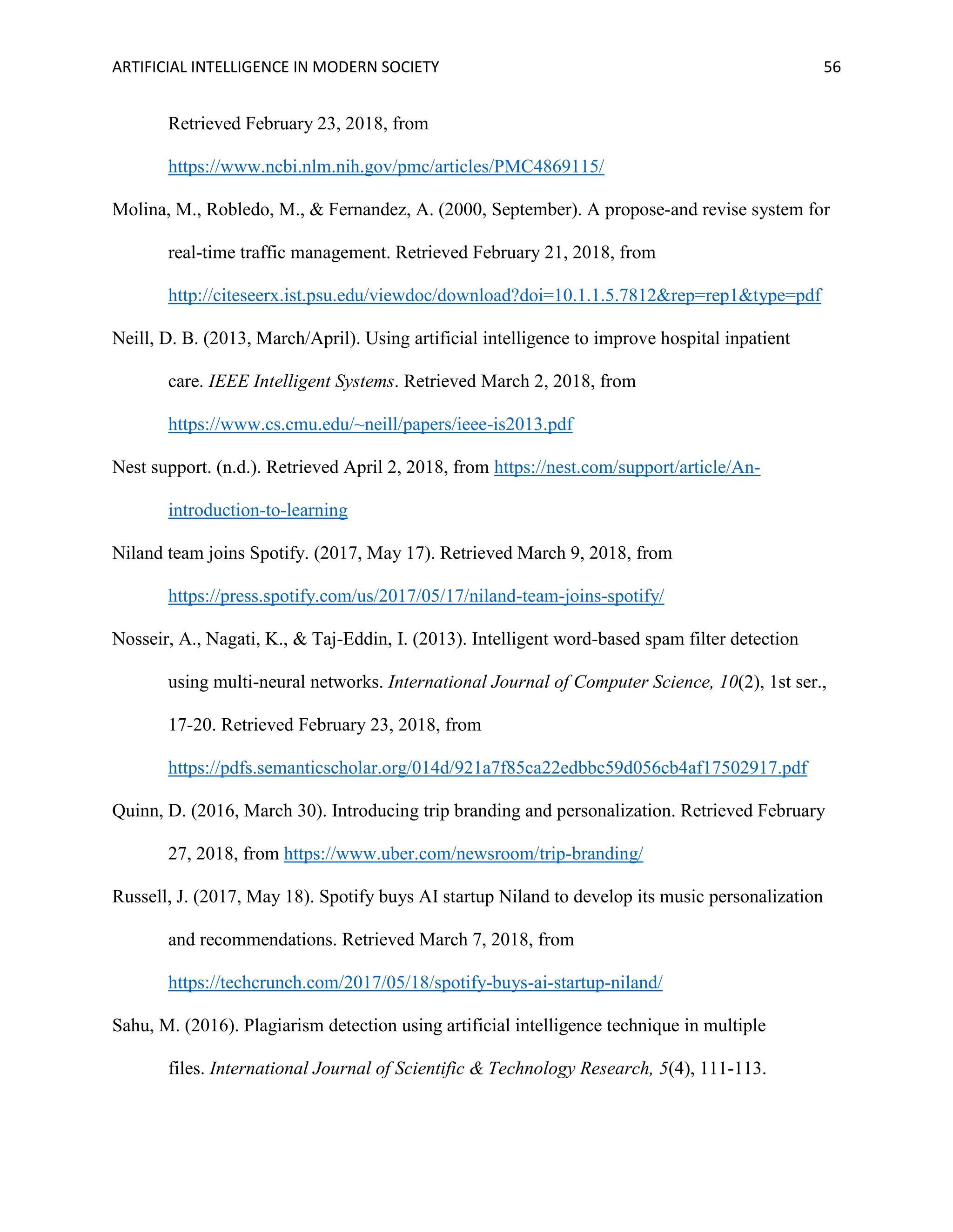 ARTIFICIAL INTELLIGENCE IN MODERN SOCIETY 56
Retrieved February 23, 2018, from
https://www.ncbi.nlm.nih.gov/pmc/articles/PMC4869115/
Molina, M., Robledo, M., & Fernandez, A. (2000, September). A propose-and revise system for
real-time traffic management. Retrieved February 21, 2018, from
http://citeseerx.ist.psu.edu/viewdoc/download?doi=10.1.1.5.7812&rep=rep1&type=pdf
Neill, D. B. (2013, March/April). Using artificial intelligence to improve hospital inpatient
care. IEEE Intelligent Systems. Retrieved March 2, 2018, from
https://www.cs.cmu.edu/~neill/papers/ieee-is2013.pdf
Nest support. (n.d.). Retrieved April 2, 2018, from https://nest.com/support/article/An-
introduction-to-learning
Niland team joins Spotify. (2017, May 17). Retrieved March 9, 2018, from
https://press.spotify.com/us/2017/05/17/niland-team-joins-spotify/
Nosseir, A., Nagati, K., & Taj-Eddin, I. (2013). Intelligent word-based spam filter detection
using multi-neural networks. International Journal of Computer Science, 10(2), 1st ser.,
17-20. Retrieved February 23, 2018, from
https://pdfs.semanticscholar.org/014d/921a7f85ca22edbbc59d056cb4af17502917.pdf
Quinn, D. (2016, March 30). Introducing trip branding and personalization. Retrieved February
27, 2018, from https://www.uber.com/newsroom/trip-branding/
Russell, J. (2017, May 18). Spotify buys AI startup Niland to develop its music personalization
and recommendations. Retrieved March 7, 2018, from
https://techcrunch.com/2017/05/18/spotify-buys-ai-startup-niland/
Sahu, M. (2016). Plagiarism detection using artificial intelligence technique in multiple
files. International Journal of Scientific & Technology Research, 5(4), 111-113.
 