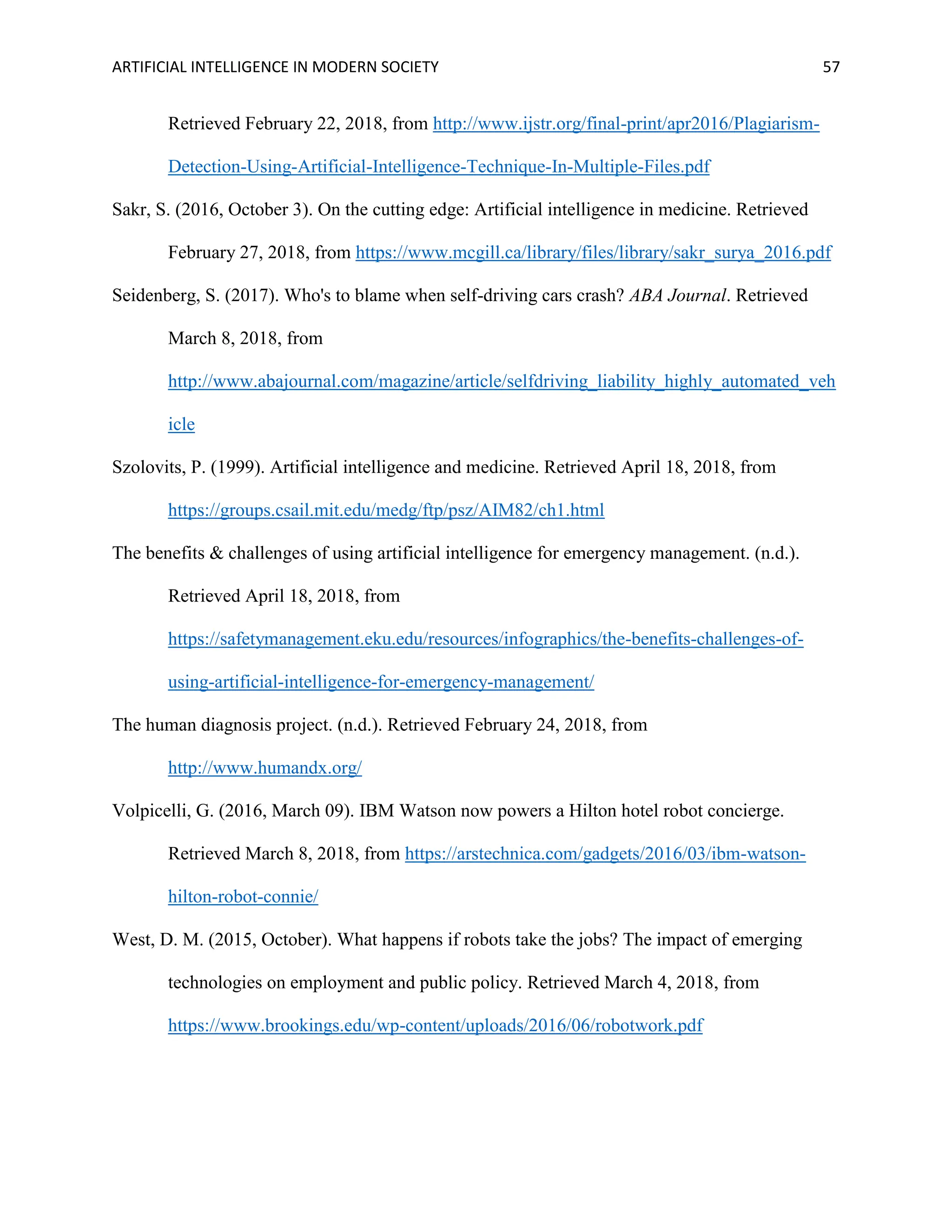 ARTIFICIAL INTELLIGENCE IN MODERN SOCIETY 57
Retrieved February 22, 2018, from http://www.ijstr.org/final-print/apr2016/Plagiarism-
Detection-Using-Artificial-Intelligence-Technique-In-Multiple-Files.pdf
Sakr, S. (2016, October 3). On the cutting edge: Artificial intelligence in medicine. Retrieved
February 27, 2018, from https://www.mcgill.ca/library/files/library/sakr_surya_2016.pdf
Seidenberg, S. (2017). Who's to blame when self-driving cars crash? ABA Journal. Retrieved
March 8, 2018, from
http://www.abajournal.com/magazine/article/selfdriving_liability_highly_automated_veh
icle
Szolovits, P. (1999). Artificial intelligence and medicine. Retrieved April 18, 2018, from
https://groups.csail.mit.edu/medg/ftp/psz/AIM82/ch1.html
The benefits & challenges of using artificial intelligence for emergency management. (n.d.).
Retrieved April 18, 2018, from
https://safetymanagement.eku.edu/resources/infographics/the-benefits-challenges-of-
using-artificial-intelligence-for-emergency-management/
The human diagnosis project. (n.d.). Retrieved February 24, 2018, from
http://www.humandx.org/
Volpicelli, G. (2016, March 09). IBM Watson now powers a Hilton hotel robot concierge.
Retrieved March 8, 2018, from https://arstechnica.com/gadgets/2016/03/ibm-watson-
hilton-robot-connie/
West, D. M. (2015, October). What happens if robots take the jobs? The impact of emerging
technologies on employment and public policy. Retrieved March 4, 2018, from
https://www.brookings.edu/wp-content/uploads/2016/06/robotwork.pdf
 