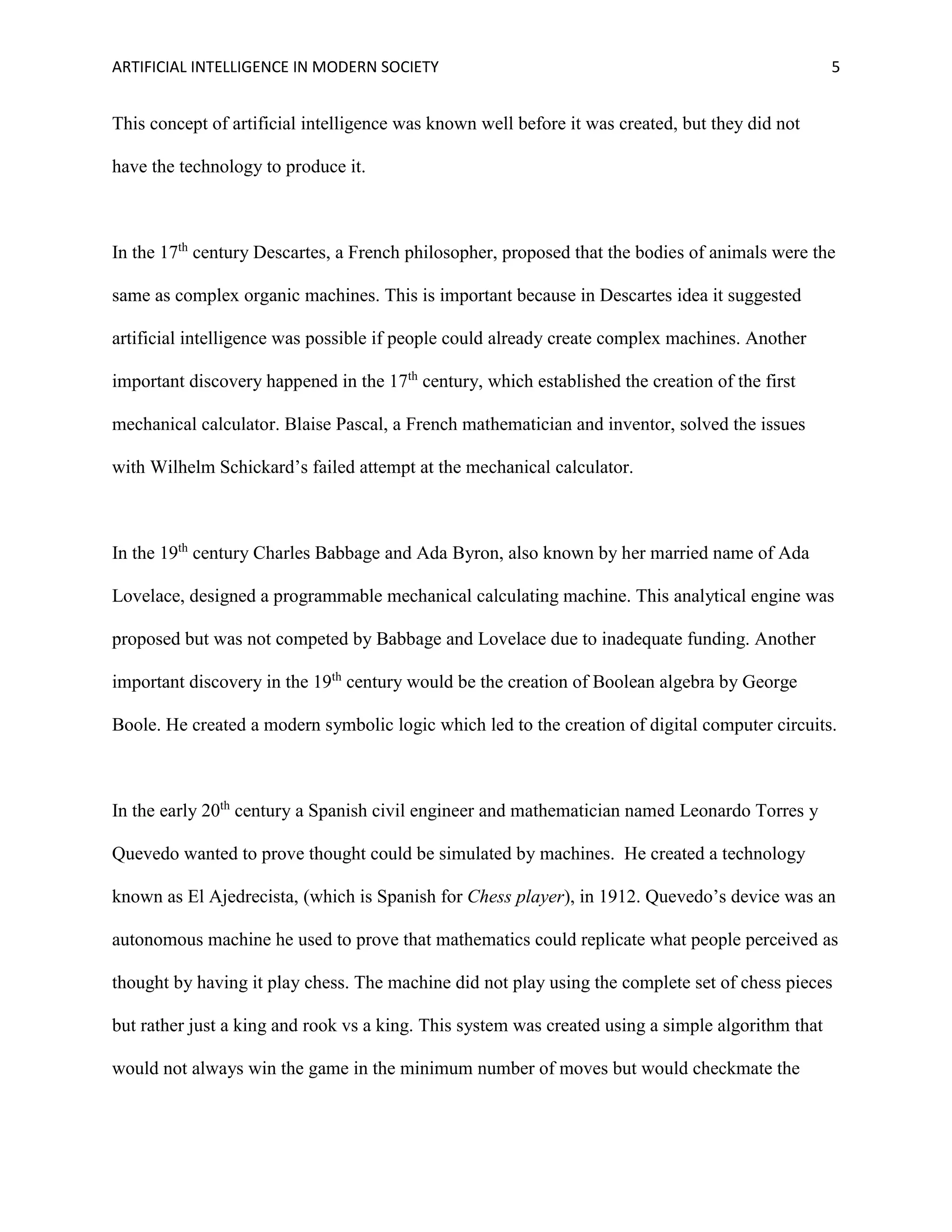 ARTIFICIAL INTELLIGENCE IN MODERN SOCIETY 5
This concept of artificial intelligence was known well before it was created, but they did not
have the technology to produce it.
In the 17th
century Descartes, a French philosopher, proposed that the bodies of animals were the
same as complex organic machines. This is important because in Descartes idea it suggested
artificial intelligence was possible if people could already create complex machines. Another
important discovery happened in the 17th
century, which established the creation of the first
mechanical calculator. Blaise Pascal, a French mathematician and inventor, solved the issues
with Wilhelm Schickard’s failed attempt at the mechanical calculator.
In the 19th
century Charles Babbage and Ada Byron, also known by her married name of Ada
Lovelace, designed a programmable mechanical calculating machine. This analytical engine was
proposed but was not competed by Babbage and Lovelace due to inadequate funding. Another
important discovery in the 19th
century would be the creation of Boolean algebra by George
Boole. He created a modern symbolic logic which led to the creation of digital computer circuits.
In the early 20th
century a Spanish civil engineer and mathematician named Leonardo Torres y
Quevedo wanted to prove thought could be simulated by machines. He created a technology
known as El Ajedrecista, (which is Spanish for Chess player), in 1912. Quevedo’s device was an
autonomous machine he used to prove that mathematics could replicate what people perceived as
thought by having it play chess. The machine did not play using the complete set of chess pieces
but rather just a king and rook vs a king. This system was created using a simple algorithm that
would not always win the game in the minimum number of moves but would checkmate the
 