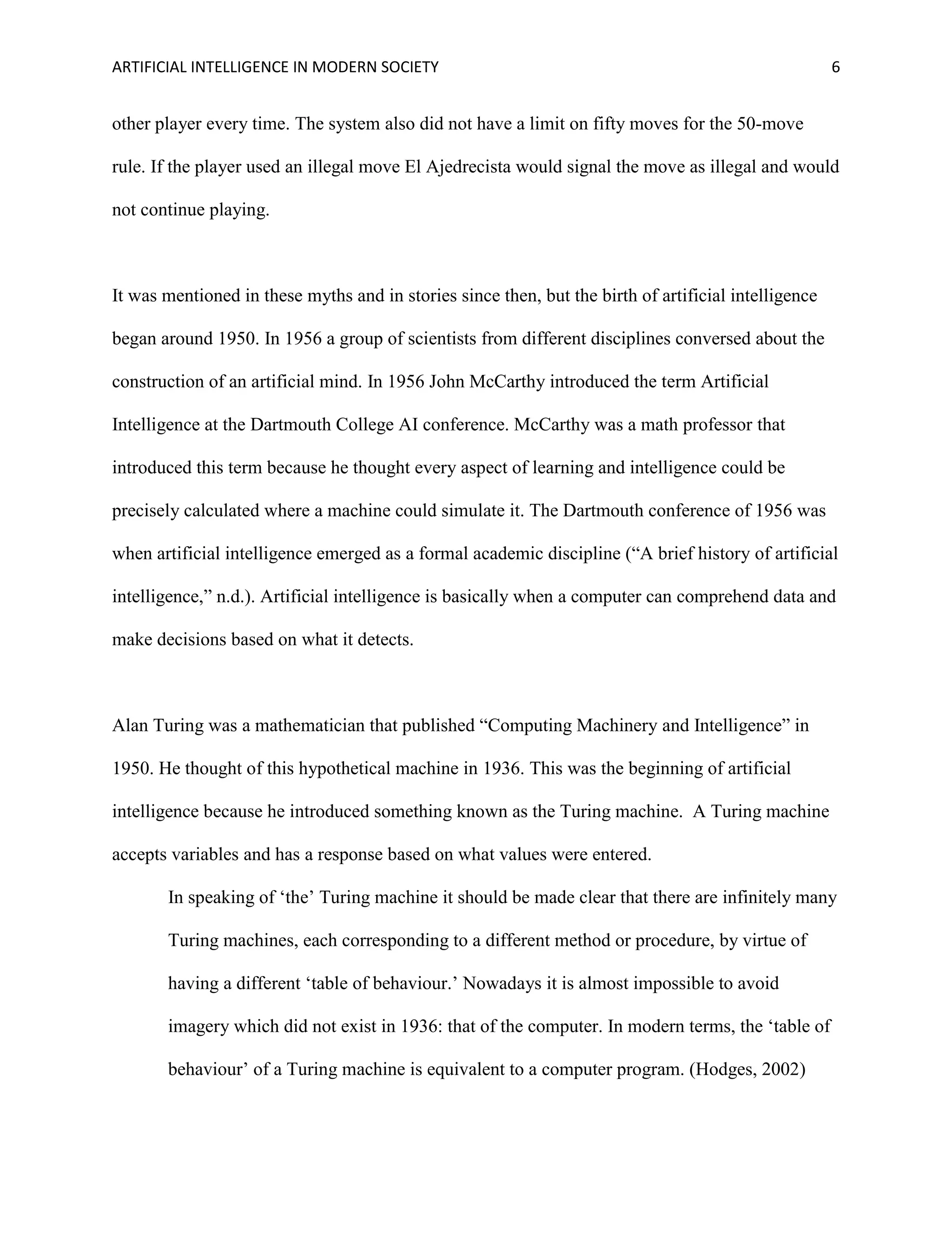 ARTIFICIAL INTELLIGENCE IN MODERN SOCIETY 6
other player every time. The system also did not have a limit on fifty moves for the 50-move
rule. If the player used an illegal move El Ajedrecista would signal the move as illegal and would
not continue playing.
It was mentioned in these myths and in stories since then, but the birth of artificial intelligence
began around 1950. In 1956 a group of scientists from different disciplines conversed about the
construction of an artificial mind. In 1956 John McCarthy introduced the term Artificial
Intelligence at the Dartmouth College AI conference. McCarthy was a math professor that
introduced this term because he thought every aspect of learning and intelligence could be
precisely calculated where a machine could simulate it. The Dartmouth conference of 1956 was
when artificial intelligence emerged as a formal academic discipline (“A brief history of artificial
intelligence,” n.d.). Artificial intelligence is basically when a computer can comprehend data and
make decisions based on what it detects.
Alan Turing was a mathematician that published “Computing Machinery and Intelligence” in
1950. He thought of this hypothetical machine in 1936. This was the beginning of artificial
intelligence because he introduced something known as the Turing machine. A Turing machine
accepts variables and has a response based on what values were entered.
In speaking of ‘the’ Turing machine it should be made clear that there are infinitely many
Turing machines, each corresponding to a different method or procedure, by virtue of
having a different ‘table of behaviour.’ Nowadays it is almost impossible to avoid
imagery which did not exist in 1936: that of the computer. In modern terms, the ‘table of
behaviour’ of a Turing machine is equivalent to a computer program. (Hodges, 2002)
 