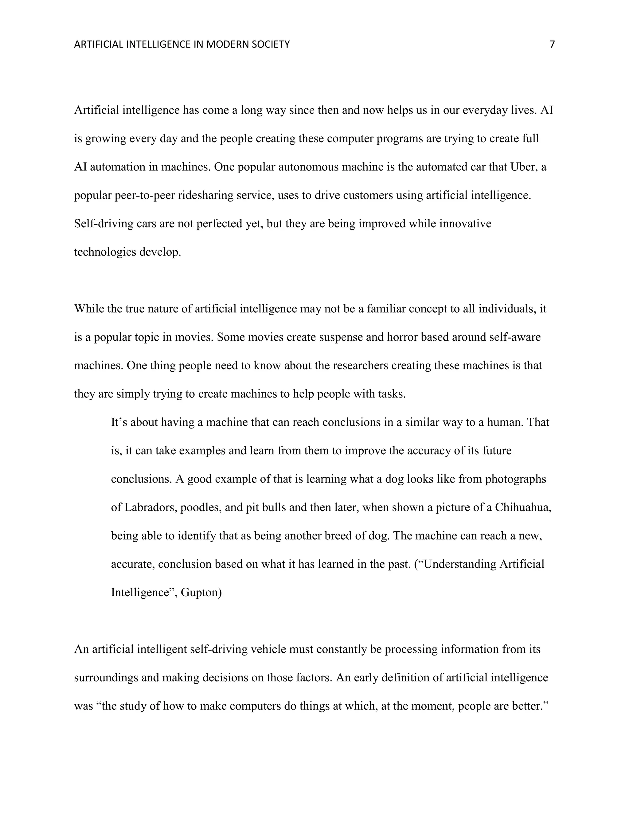 ARTIFICIAL INTELLIGENCE IN MODERN SOCIETY 7
Artificial intelligence has come a long way since then and now helps us in our everyday lives. AI
is growing every day and the people creating these computer programs are trying to create full
AI automation in machines. One popular autonomous machine is the automated car that Uber, a
popular peer-to-peer ridesharing service, uses to drive customers using artificial intelligence.
Self-driving cars are not perfected yet, but they are being improved while innovative
technologies develop.
While the true nature of artificial intelligence may not be a familiar concept to all individuals, it
is a popular topic in movies. Some movies create suspense and horror based around self-aware
machines. One thing people need to know about the researchers creating these machines is that
they are simply trying to create machines to help people with tasks.
It’s about having a machine that can reach conclusions in a similar way to a human. That
is, it can take examples and learn from them to improve the accuracy of its future
conclusions. A good example of that is learning what a dog looks like from photographs
of Labradors, poodles, and pit bulls and then later, when shown a picture of a Chihuahua,
being able to identify that as being another breed of dog. The machine can reach a new,
accurate, conclusion based on what it has learned in the past. (“Understanding Artificial
Intelligence”, Gupton)
An artificial intelligent self-driving vehicle must constantly be processing information from its
surroundings and making decisions on those factors. An early definition of artificial intelligence
was “the study of how to make computers do things at which, at the moment, people are better.”
 