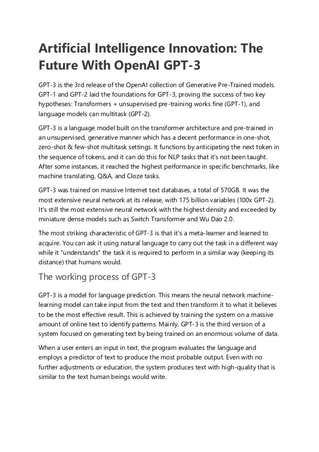 Artificial Intelligence Innovation: The
Future With OpenAI GPT-3
GPT-3 is the 3rd release of the OpenAI collection of Generative Pre-Trained models.
GPT-1 and GPT-2 laid the foundations for GPT-3, proving the success of two key
hypotheses: Transformers + unsupervised pre-training works fine (GPT-1), and
language models can multitask (GPT-2).
GPT-3 is a language model built on the transformer architecture and pre-trained in
an unsupervised, generative manner which has a decent performance in one-shot,
zero-shot & few-shot multitask settings. It functions by anticipating the next token in
the sequence of tokens, and it can do this for NLP tasks that it's not been taught.
After some instances, it reached the highest performance in specific benchmarks, like
machine translating, Q&A, and Cloze tasks.
GPT-3 was trained on massive Internet text databases, a total of 570GB. It was the
most extensive neural network at its release, with 175 billion variables (100x GPT-2).
It's still the most extensive neural network with the highest density and exceeded by
miniature dense models such as Switch Transformer and Wu Dao 2.0.
The most striking characteristic of GPT-3 is that it's a meta-learner and learned to
acquire. You can ask it using natural language to carry out the task in a different way
while it "understands" the task it is required to perform in a similar way (keeping its
distance) that humans would.
The working process of GPT-3
GPT-3 is a model for language prediction. This means the neural network machine-
learning model can take input from the text and then transform it to what it believes
to be the most effective result. This is achieved by training the system on a massive
amount of online text to identify patterns. Mainly, GPT-3 is the third version of a
system focused on generating text by being trained on an enormous volume of data.
When a user enters an input in text, the program evaluates the language and
employs a predictor of text to produce the most probable output. Even with no
further adjustments or education, the system produces text with high-quality that is
similar to the text human beings would write.
 