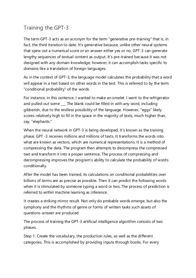 Training the GPT-3
The term GPT-3 acts as an acronym for the term "generative pre-training" that is, in
fact, the third iteration to date. It's generative because, unlike other neural systems
that spew out a numerical score or an answer either yes or no, GPT-3 can generate
lengthy sequences of textual content as output. It's pre-trained because it was not
designed with any domain knowledge; however, it can accomplish tasks specific to
domains like a translation of foreign languages.
As in the context of GPT-3, the language model calculates the probability that a word
will appear in a text based on other words in the text. This is referred to by the term
"conditional probability" of the words.
For instance, in this sentence: I wanted to make an omelet. I went to the refrigerator
and pulled out some ___ The blank could be filled in with any word, including
gibberish, due to the endless possibility of the language. However, "eggs" likely
scores relatively high to fill in the space in the majority of texts, much higher than,
say, "elephants."
When the neural network in GPT-3 is being developed, it's known as the training
phase; GPT -3 receives millions and millions of texts. It transforms the words into
what are known as vectors, which are numerical representations. It is a method of
compressing the data. The program then attempts to decompress the compressed
text and transform it into a proper sentence. The process of compressing and
decompressing improves the program's ability to calculate the probability of words
conditionally.
After the model has been trained, its calculations on conditional probabilities over
billions of terms are as precise as possible. Then it can predict the following words
when it is stimulated by someone typing a word or two. The process of prediction is
referred to within machine learning as inference.
It creates a striking mirror result. Not only do probable words emerge, but also the
symphony and the rhythms of genre or forms of written tasks such assets of
questions-answer are produced.
The process of training the GPT-3 artificial intelligence algorithm consists of two
phases.
Step 1: Create the vocabulary, the production rules, as well as the different
categories. This is accomplished by providing inputs through books. For every
 