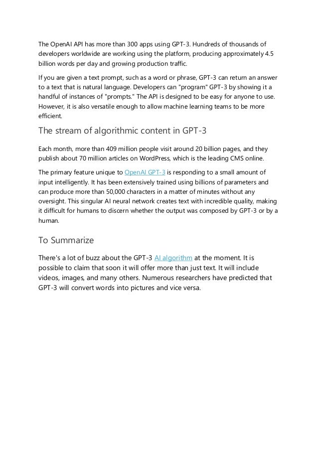 The OpenAI API has more than 300 apps using GPT-3. Hundreds of thousands of
developers worldwide are working using the platform, producing approximately 4.5
billion words per day and growing production traffic.
If you are given a text prompt, such as a word or phrase, GPT-3 can return an answer
to a text that is natural language. Developers can "program" GPT-3 by showing it a
handful of instances of "prompts." The API is designed to be easy for anyone to use.
However, it is also versatile enough to allow machine learning teams to be more
efficient.
The stream of algorithmic content in GPT-3
Each month, more than 409 million people visit around 20 billion pages, and they
publish about 70 million articles on WordPress, which is the leading CMS online.
The primary feature unique to OpenAI GPT-3 is responding to a small amount of
input intelligently. It has been extensively trained using billions of parameters and
can produce more than 50,000 characters in a matter of minutes without any
oversight. This singular AI neural network creates text with incredible quality, making
it difficult for humans to discern whether the output was composed by GPT-3 or by a
human.
To Summarize
There's a lot of buzz about the GPT-3 AI algorithm at the moment. It is
possible to claim that soon it will offer more than just text. It will include
videos, images, and many others. Numerous researchers have predicted that
GPT-3 will convert words into pictures and vice versa.
 