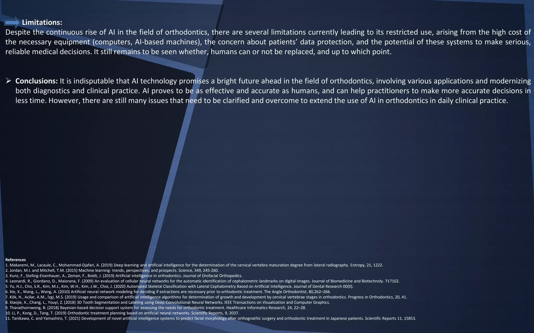 Limitations:
Despite the continuous rise of AI in the field of orthodontics, there are several limitations currently leading to its restricted use, arising from the high cost of
the necessary equipment (computers, AI-based machines), the concern about patients’ data protection, and the potential of these systems to make serious,
reliable medical decisions. It still remains to be seen whether, humans can or not be replaced, and up to which point.
 Conclusions: It is indisputable that AI technology promises a bright future ahead in the field of orthodontics, involving various applications and modernizing
both diagnostics and clinical practice. AI proves to be as effective and accurate as humans, and can help practitioners to make more accurate decisions in
less time. However, there are still many issues that need to be clarified and overcome to extend the use of AI in orthodontics in daily clinical practice.
References
1. Makaremi, M., Lacaule, C., Mohammad-Djafari, A. (2019) Deep learning and artificial intelligence for the determination of the cervical vertebra maturation degree from lateral radiography. Entropy, 21, 1222.
2. Jordan, M.I. and Mitchell, T.M. (2015) Machine learning: trends, perspectives, and prospects. Science, 349, 245-260.
3. Kunz, F., Stellzig-Eisenhauer, A., Zeman, F., Boldt, J. (2019) Artificial intelligence in orthodontics. Journal of Orofacial Orthopedics.
4. Leonardi, R., Giordano, D., Maiorana, F. (2009) An evaluation of cellular neural networks for the automatic identification of cephalometric landmarks on digital images. Journal of Biomedicine and Biotechnoly. 717102.
5. Yu, H.J., Cho, S.R., Kim, M.J., Kim, W.H., Kim, J.W., Choi, J. (2020) Automated Skeletal Classification with Lateral Cephalometry Based on Artificial Intelligence. Journal of Dental Research 00(0).
6. Xie, X., Wang, L., Wang, A. (2010) Artificial neural network modeling for deciding if extractions are necessary prior to orthodontic treatment. The Angle Orthodontist, 80,262–266.
7. Kök, H., Acilar, A.M., İzgi, M.S. (2019) Usage and comparison of artificial intelligence algorithms for determination of growth and development by cervical vertebrae stages in orthodontics. Progress in Orthodontics, 20, 41.
8. Xiaojie, X., Chang, L., Youyi, Z. (2018) 3D Tooth Segmentation and Labeling using Deep Convolutional Neural Networks. IEEE Transactions on Visualization and Computer Graphics.
9. Thanathornwong, B. (2018) Bayesian-based decision support system for assessing the needs for orthodontic treatment. Healthcare Informatics Research, 24, 22–28.
10. Li, P., Kong, D., Tang, T. (2019) Orthodontic treatment planning based on artificial neural networks. Scientific Reports, 9, 2037.
11. Tanikawa, C. and Yamashiro, T. (2021) Development of novel artificial intelligence systems to predict facial morphology after orthognathic surgery and orthodontic treatment in Japanese patients. Scientific Reports 11, 15853.
 