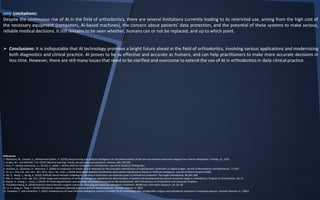 Limitations:
Despite the continuous rise of AI in the field of orthodontics, there are several limitations currently leading to its restricted use, arising from the high cost of
the necessary equipment (computers, AI-based machines), the concern about patients’ data protection, and the potential of these systems to make serious,
reliable medical decisions. It still remains to be seen whether, humans can or not be replaced, and up to which point.
 Conclusions: It is indisputable that AI technology promises a bright future ahead in the field of orthodontics, involving various applications and modernizing
both diagnostics and clinical practice. AI proves to be as effective and accurate as humans, and can help practitioners to make more accurate decisions in
less time. However, there are still many issues that need to be clarified and overcome to extend the use of AI in orthodontics in daily clinical practice.
References
1. Makaremi, M., Lacaule, C., Mohammad-Djafari, A. (2019) Deep learning and artificial intelligence for the determination of the cervical vertebra maturation degree from lateral radiography. Entropy, 21, 1222.
2. Jordan, M.I. and Mitchell, T.M. (2015) Machine learning: trends, perspectives, and prospects. Science, 349, 245-260.
3. Kunz, F., Stellzig-Eisenhauer, A., Zeman, F., Boldt, J. (2019) Artificial intelligence in orthodontics. Journal of Orofacial Orthopedics.
4. Leonardi, R., Giordano, D., Maiorana, F. (2009) An evaluation of cellular neural networks for the automatic identification of cephalometric landmarks on digital images. Journal of Biomedicine and Biotechnoly. 717102.
5. Yu, H.J., Cho, S.R., Kim, M.J., Kim, W.H., Kim, J.W., Choi, J. (2020) Automated Skeletal Classification with Lateral Cephalometry Based on Artificial Intelligence. Journal of Dental Research 00(0).
6. Xie, X., Wang, L., Wang, A. (2010) Artificial neural network modeling for deciding if extractions are necessary prior to orthodontic treatment. The Angle Orthodontist, 80,262–266.
7. Kök, H., Acilar, A.M., İzgi, M.S. (2019) Usage and comparison of artificial intelligence algorithms for determination of growth and development by cervical vertebrae stages in orthodontics. Progress in Orthodontics, 20, 41.
8. Xiaojie, X., Chang, L., Youyi, Z. (2018) 3D Tooth Segmentation and Labeling using Deep Convolutional Neural Networks. IEEE Transactions on Visualization and Computer Graphics.
9. Thanathornwong, B. (2018) Bayesian-based decision support system for assessing the needs for orthodontic treatment. Healthcare Informatics Research, 24, 22–28.
10. Li, P., Kong, D., Tang, T. (2019) Orthodontic treatment planning based on artificial neural networks. Scientific Reports, 9, 2037.
11. Tanikawa, C. and Yamashiro, T. (2021) Development of novel artificial intelligence systems to predict facial morphology after orthognathic surgery and orthodontic treatment in Japanese patients. Scientific Reports 11, 15853.
 