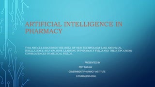 ARTIFICIAL INTELLIGENCE IN
PHARMACY
THIS ARTICLE DISCUSSES THE ROLE OF NEW TECHNOLOGY LIKE ARTIFICIAL
INTELLIGENCE AND MACHINE LEARNING IN PHARMACY FIELD AND THEIR UPCOMING
CONSEQUENCES IN MEDICAL FIELDS.
PRESENTED BY
PRIY RANJAN
GOVERNMENT PHARMACY INSTITUTE
B PHARM(2020-2024)
 