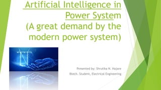 Artificial Intelligence in
Power System
(A great demand by the
modern power system)
Presented by: Shrutika N. Hajare
Btech. Student, Electrical Engineering
 