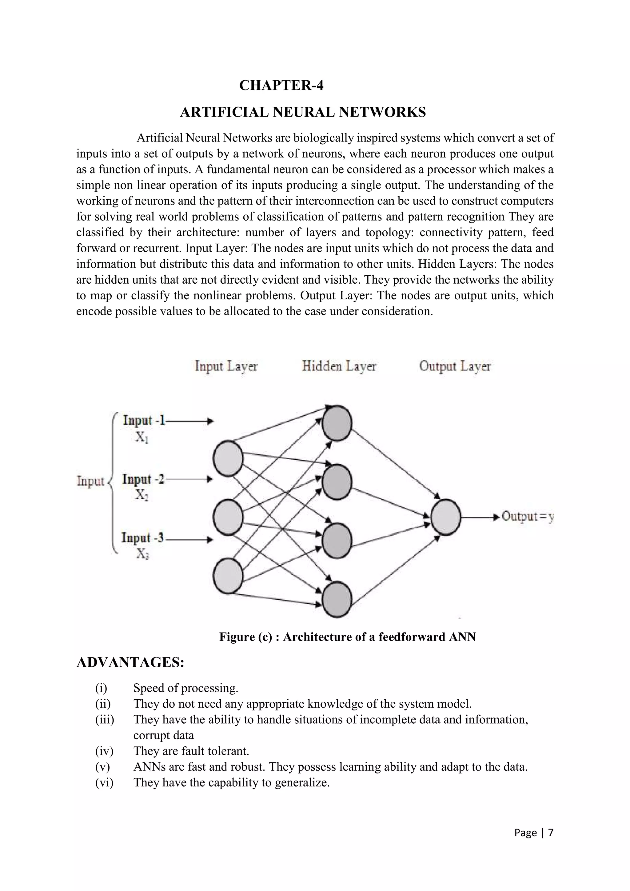 Page | 7
CHAPTER-4
ARTIFICIAL NEURAL NETWORKS
Artificial Neural Networks are biologically inspired systems which convert a set of
inputs into a set of outputs by a network of neurons, where each neuron produces one output
as a function of inputs. A fundamental neuron can be considered as a processor which makes a
simple non linear operation of its inputs producing a single output. The understanding of the
working of neurons and the pattern of their interconnection can be used to construct computers
for solving real world problems of classification of patterns and pattern recognition They are
classified by their architecture: number of layers and topology: connectivity pattern, feed
forward or recurrent. Input Layer: The nodes are input units which do not process the data and
information but distribute this data and information to other units. Hidden Layers: The nodes
are hidden units that are not directly evident and visible. They provide the networks the ability
to map or classify the nonlinear problems. Output Layer: The nodes are output units, which
encode possible values to be allocated to the case under consideration.
Figure (c) : Architecture of a feedforward ANN
ADVANTAGES:
(i) Speed of processing.
(ii) They do not need any appropriate knowledge of the system model.
(iii) They have the ability to handle situations of incomplete data and information,
corrupt data
(iv) They are fault tolerant.
(v) ANNs are fast and robust. They possess learning ability and adapt to the data.
(vi) They have the capability to generalize.
 
