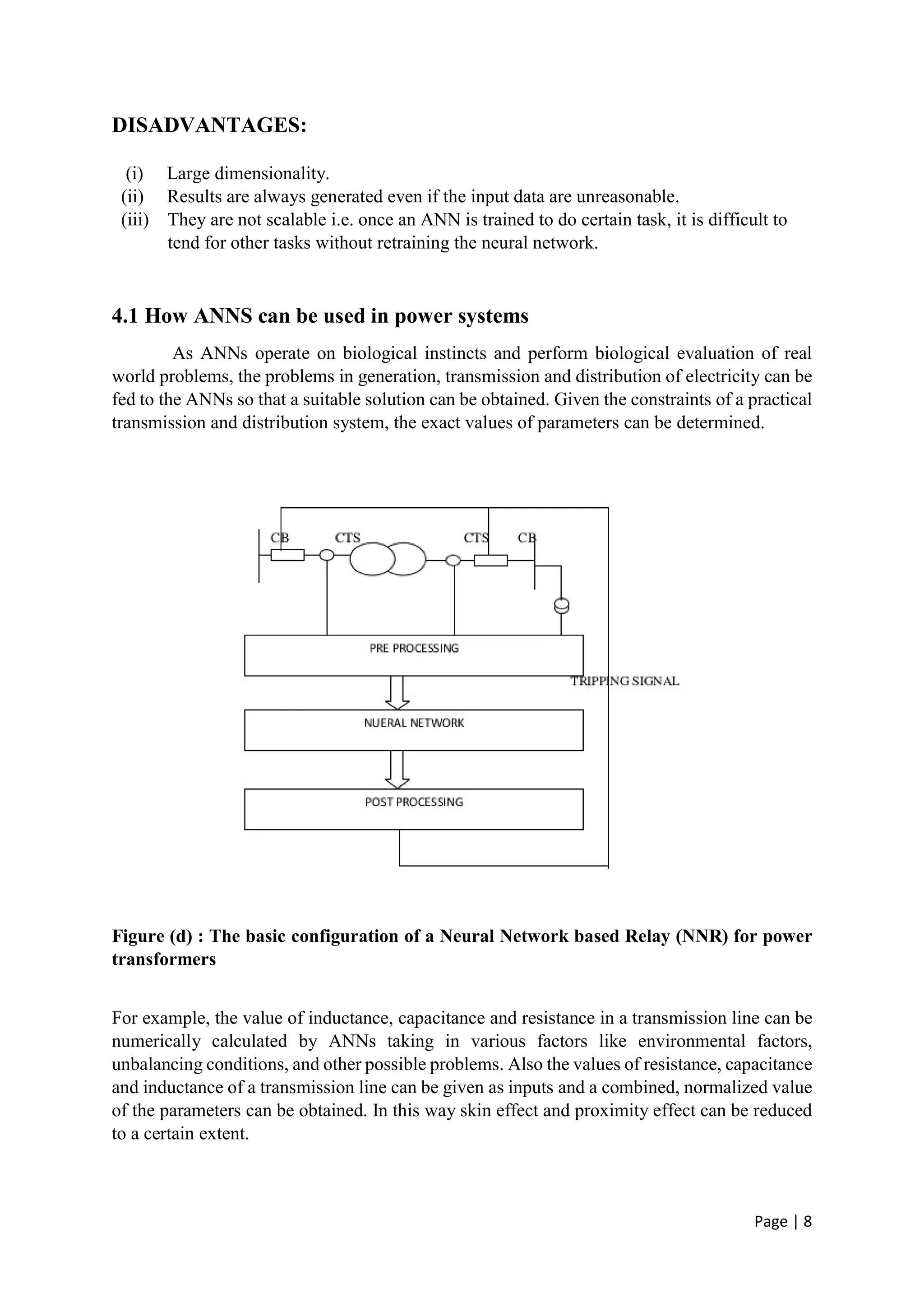 Page | 8
DISADVANTAGES:
(i) Large dimensionality.
(ii) Results are always generated even if the input data are unreasonable.
(iii) They are not scalable i.e. once an ANN is trained to do certain task, it is difficult to
tend for other tasks without retraining the neural network.
4.1 How ANNS can be used in power systems
As ANNs operate on biological instincts and perform biological evaluation of real
world problems, the problems in generation, transmission and distribution of electricity can be
fed to the ANNs so that a suitable solution can be obtained. Given the constraints of a practical
transmission and distribution system, the exact values of parameters can be determined.
Figure (d) : The basic configuration of a Neural Network based Relay (NNR) for power
transformers
For example, the value of inductance, capacitance and resistance in a transmission line can be
numerically calculated by ANNs taking in various factors like environmental factors,
unbalancing conditions, and other possible problems. Also the values of resistance, capacitance
and inductance of a transmission line can be given as inputs and a combined, normalized value
of the parameters can be obtained. In this way skin effect and proximity effect can be reduced
to a certain extent.
 