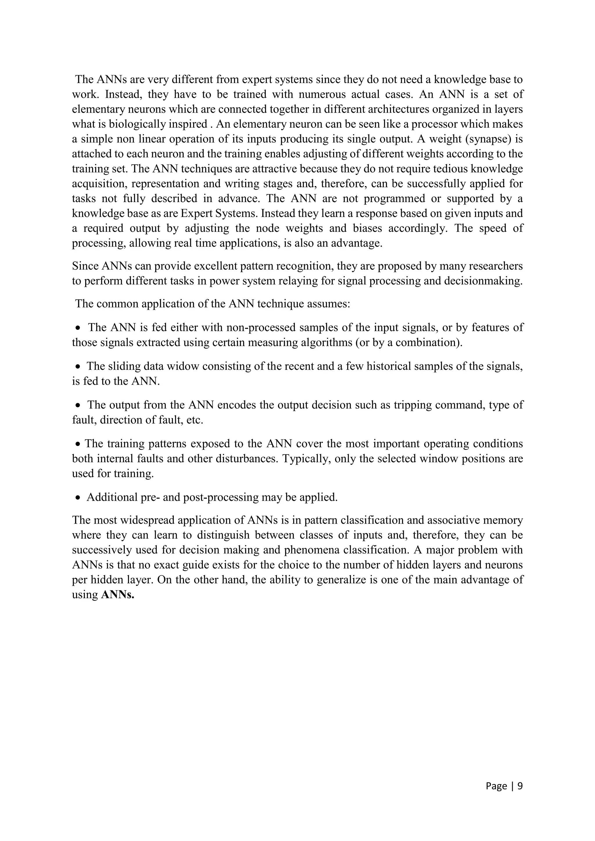 Page | 9
The ANNs are very different from expert systems since they do not need a knowledge base to
work. Instead, they have to be trained with numerous actual cases. An ANN is a set of
elementary neurons which are connected together in different architectures organized in layers
what is biologically inspired . An elementary neuron can be seen like a processor which makes
a simple non linear operation of its inputs producing its single output. A weight (synapse) is
attached to each neuron and the training enables adjusting of different weights according to the
training set. The ANN techniques are attractive because they do not require tedious knowledge
acquisition, representation and writing stages and, therefore, can be successfully applied for
tasks not fully described in advance. The ANN are not programmed or supported by a
knowledge base as are Expert Systems. Instead they learn a response based on given inputs and
a required output by adjusting the node weights and biases accordingly. The speed of
processing, allowing real time applications, is also an advantage.
Since ANNs can provide excellent pattern recognition, they are proposed by many researchers
to perform different tasks in power system relaying for signal processing and decisionmaking.
The common application of the ANN technique assumes:
 The ANN is fed either with non-processed samples of the input signals, or by features of
those signals extracted using certain measuring algorithms (or by a combination).
 The sliding data widow consisting of the recent and a few historical samples of the signals,
is fed to the ANN.
 The output from the ANN encodes the output decision such as tripping command, type of
fault, direction of fault, etc.
 The training patterns exposed to the ANN cover the most important operating conditions
both internal faults and other disturbances. Typically, only the selected window positions are
used for training.
 Additional pre- and post-processing may be applied.
The most widespread application of ANNs is in pattern classification and associative memory
where they can learn to distinguish between classes of inputs and, therefore, they can be
successively used for decision making and phenomena classification. A major problem with
ANNs is that no exact guide exists for the choice to the number of hidden layers and neurons
per hidden layer. On the other hand, the ability to generalize is one of the main advantage of
using ANNs.
 