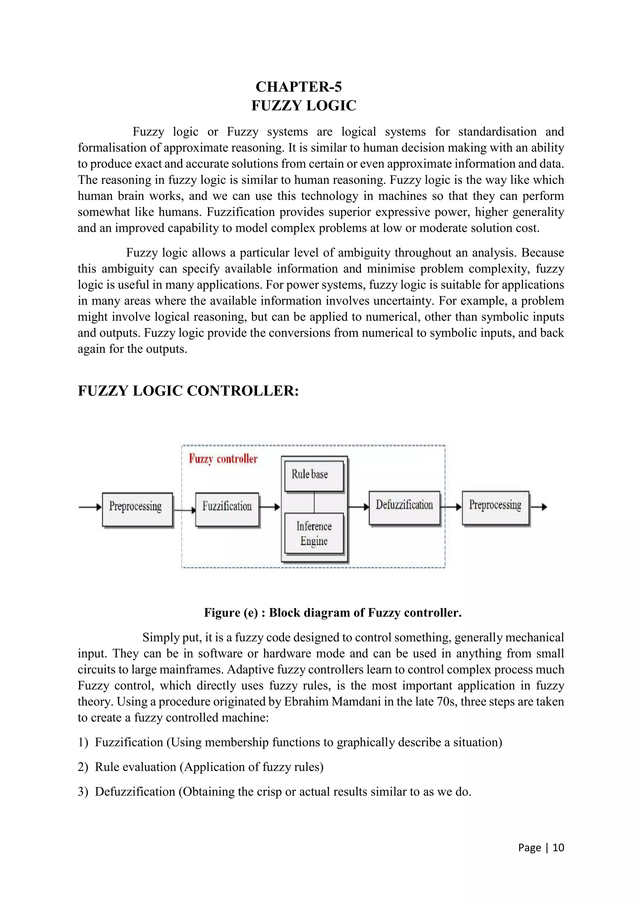 Page | 10
CHAPTER-5
FUZZY LOGIC
Fuzzy logic or Fuzzy systems are logical systems for standardisation and
formalisation of approximate reasoning. It is similar to human decision making with an ability
to produce exact and accurate solutions from certain or even approximate information and data.
The reasoning in fuzzy logic is similar to human reasoning. Fuzzy logic is the way like which
human brain works, and we can use this technology in machines so that they can perform
somewhat like humans. Fuzzification provides superior expressive power, higher generality
and an improved capability to model complex problems at low or moderate solution cost.
Fuzzy logic allows a particular level of ambiguity throughout an analysis. Because
this ambiguity can specify available information and minimise problem complexity, fuzzy
logic is useful in many applications. For power systems, fuzzy logic is suitable for applications
in many areas where the available information involves uncertainty. For example, a problem
might involve logical reasoning, but can be applied to numerical, other than symbolic inputs
and outputs. Fuzzy logic provide the conversions from numerical to symbolic inputs, and back
again for the outputs.
FUZZY LOGIC CONTROLLER:
Figure (e) : Block diagram of Fuzzy controller.
Simply put, it is a fuzzy code designed to control something, generally mechanical
input. They can be in software or hardware mode and can be used in anything from small
circuits to large mainframes. Adaptive fuzzy controllers learn to control complex process much
Fuzzy control, which directly uses fuzzy rules, is the most important application in fuzzy
theory. Using a procedure originated by Ebrahim Mamdani in the late 70s, three steps are taken
to create a fuzzy controlled machine:
1) Fuzzification (Using membership functions to graphically describe a situation)
2) Rule evaluation (Application of fuzzy rules)
3) Defuzzification (Obtaining the crisp or actual results similar to as we do.
 