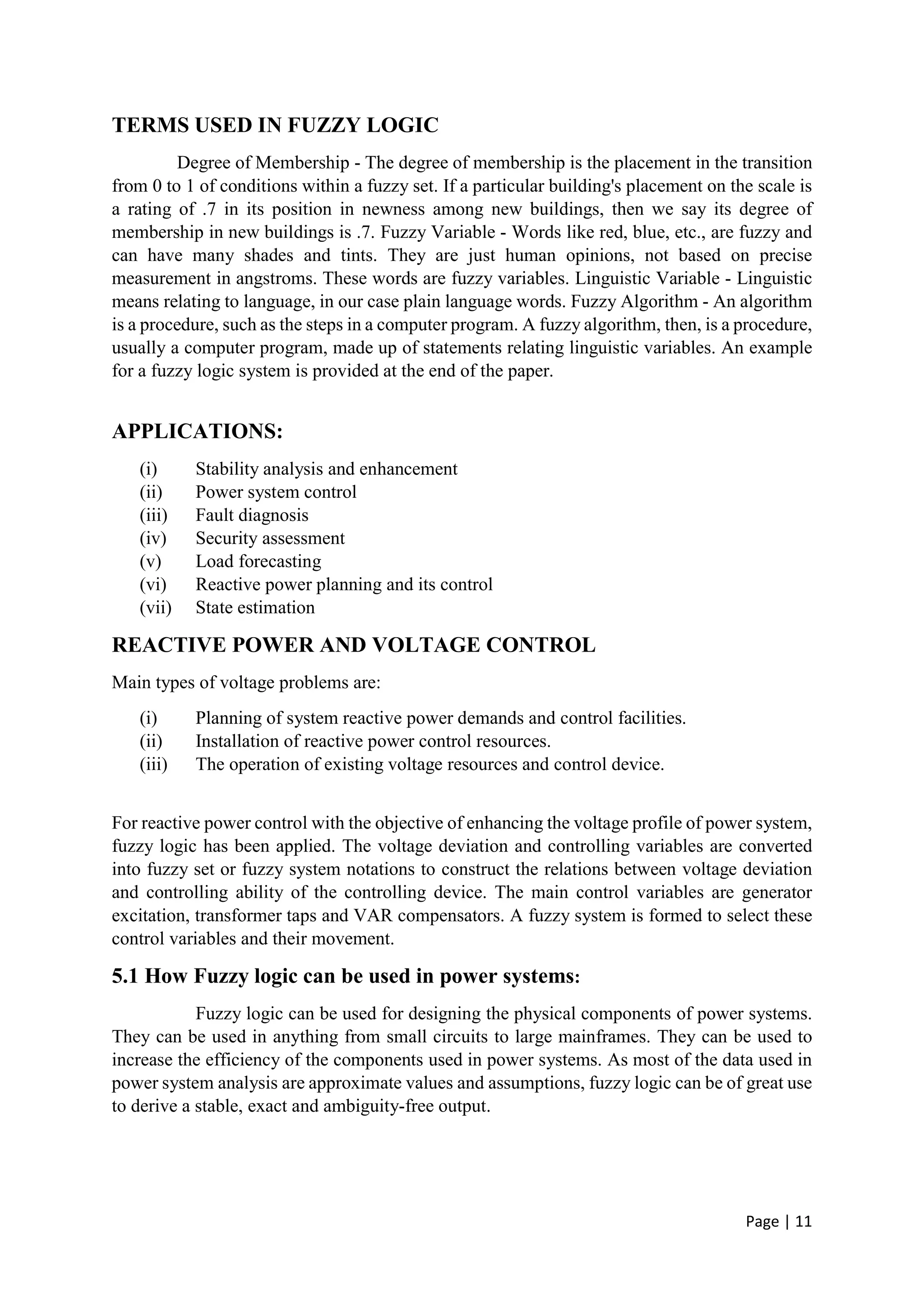 Page | 11
TERMS USED IN FUZZY LOGIC
Degree of Membership - The degree of membership is the placement in the transition
from 0 to 1 of conditions within a fuzzy set. If a particular building's placement on the scale is
a rating of .7 in its position in newness among new buildings, then we say its degree of
membership in new buildings is .7. Fuzzy Variable - Words like red, blue, etc., are fuzzy and
can have many shades and tints. They are just human opinions, not based on precise
measurement in angstroms. These words are fuzzy variables. Linguistic Variable - Linguistic
means relating to language, in our case plain language words. Fuzzy Algorithm - An algorithm
is a procedure, such as the steps in a computer program. A fuzzy algorithm, then, is a procedure,
usually a computer program, made up of statements relating linguistic variables. An example
for a fuzzy logic system is provided at the end of the paper.
APPLICATIONS:
(i) Stability analysis and enhancement
(ii) Power system control
(iii) Fault diagnosis
(iv) Security assessment
(v) Load forecasting
(vi) Reactive power planning and its control
(vii) State estimation
REACTIVE POWER AND VOLTAGE CONTROL
Main types of voltage problems are:
(i) Planning of system reactive power demands and control facilities.
(ii) Installation of reactive power control resources.
(iii) The operation of existing voltage resources and control device.
For reactive power control with the objective of enhancing the voltage profile of power system,
fuzzy logic has been applied. The voltage deviation and controlling variables are converted
into fuzzy set or fuzzy system notations to construct the relations between voltage deviation
and controlling ability of the controlling device. The main control variables are generator
excitation, transformer taps and VAR compensators. A fuzzy system is formed to select these
control variables and their movement.
5.1 How Fuzzy logic can be used in power systems:
Fuzzy logic can be used for designing the physical components of power systems.
They can be used in anything from small circuits to large mainframes. They can be used to
increase the efficiency of the components used in power systems. As most of the data used in
power system analysis are approximate values and assumptions, fuzzy logic can be of great use
to derive a stable, exact and ambiguity-free output.
 