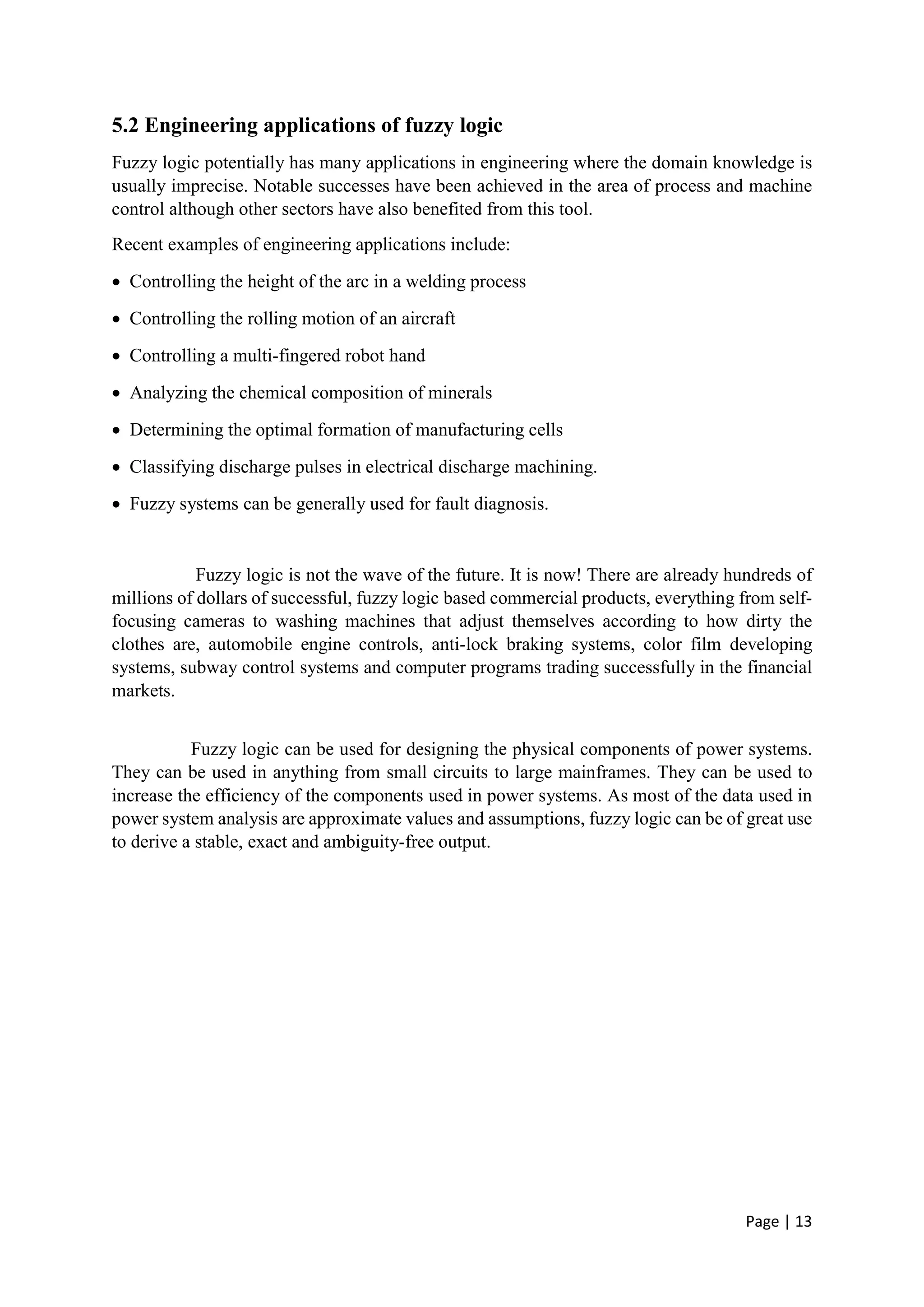 Page | 13
5.2 Engineering applications of fuzzy logic
Fuzzy logic potentially has many applications in engineering where the domain knowledge is
usually imprecise. Notable successes have been achieved in the area of process and machine
control although other sectors have also benefited from this tool.
Recent examples of engineering applications include:
 Controlling the height of the arc in a welding process
 Controlling the rolling motion of an aircraft
 Controlling a multi-fingered robot hand
 Analyzing the chemical composition of minerals
 Determining the optimal formation of manufacturing cells
 Classifying discharge pulses in electrical discharge machining.
 Fuzzy systems can be generally used for fault diagnosis.
Fuzzy logic is not the wave of the future. It is now! There are already hundreds of
millions of dollars of successful, fuzzy logic based commercial products, everything from self-
focusing cameras to washing machines that adjust themselves according to how dirty the
clothes are, automobile engine controls, anti-lock braking systems, color film developing
systems, subway control systems and computer programs trading successfully in the financial
markets.
Fuzzy logic can be used for designing the physical components of power systems.
They can be used in anything from small circuits to large mainframes. They can be used to
increase the efficiency of the components used in power systems. As most of the data used in
power system analysis are approximate values and assumptions, fuzzy logic can be of great use
to derive a stable, exact and ambiguity-free output.
 