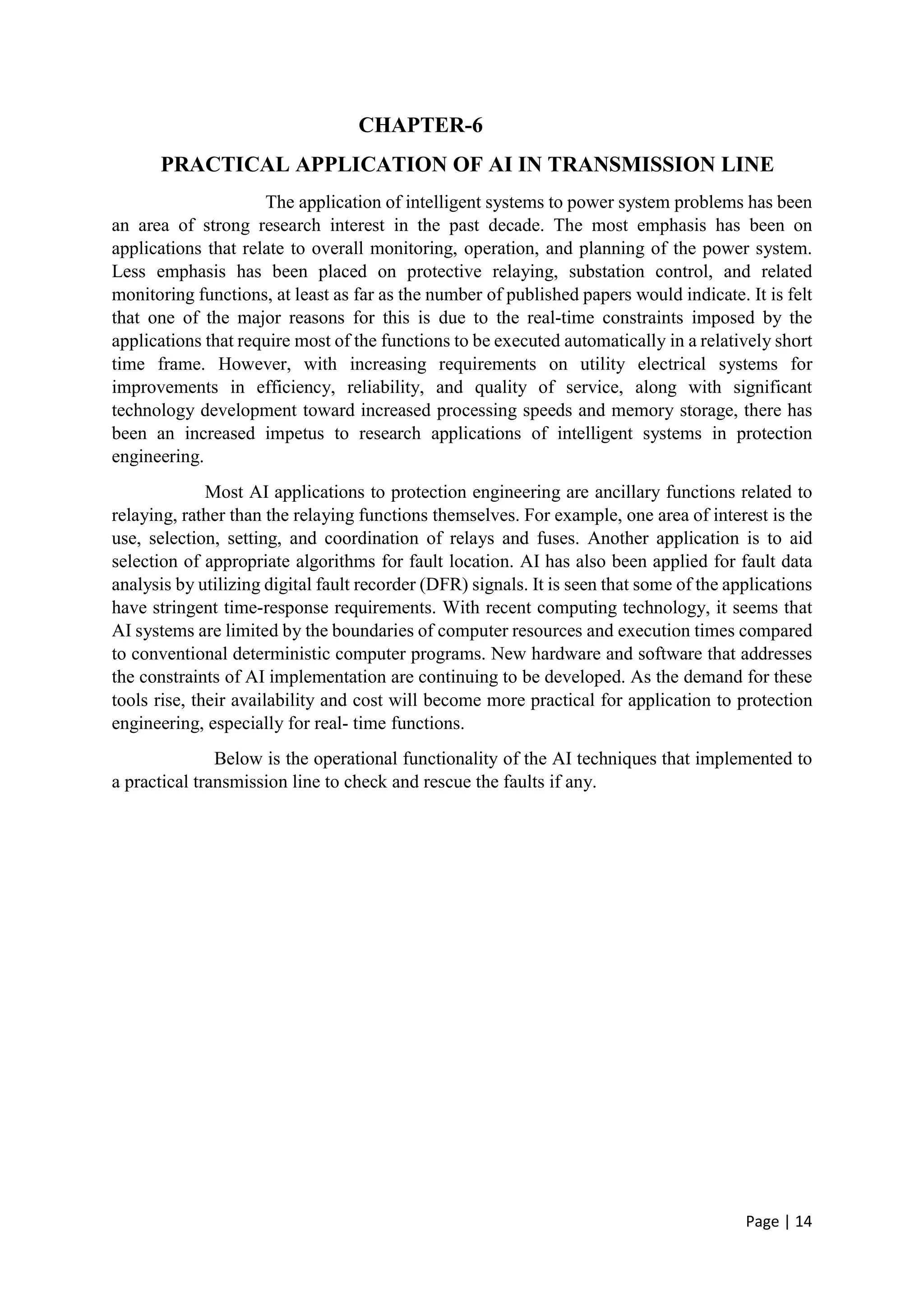 Page | 14
CHAPTER-6
PRACTICAL APPLICATION OF AI IN TRANSMISSION LINE
The application of intelligent systems to power system problems has been
an area of strong research interest in the past decade. The most emphasis has been on
applications that relate to overall monitoring, operation, and planning of the power system.
Less emphasis has been placed on protective relaying, substation control, and related
monitoring functions, at least as far as the number of published papers would indicate. It is felt
that one of the major reasons for this is due to the real-time constraints imposed by the
applications that require most of the functions to be executed automatically in a relatively short
time frame. However, with increasing requirements on utility electrical systems for
improvements in efficiency, reliability, and quality of service, along with significant
technology development toward increased processing speeds and memory storage, there has
been an increased impetus to research applications of intelligent systems in protection
engineering.
Most AI applications to protection engineering are ancillary functions related to
relaying, rather than the relaying functions themselves. For example, one area of interest is the
use, selection, setting, and coordination of relays and fuses. Another application is to aid
selection of appropriate algorithms for fault location. AI has also been applied for fault data
analysis by utilizing digital fault recorder (DFR) signals. It is seen that some of the applications
have stringent time-response requirements. With recent computing technology, it seems that
AI systems are limited by the boundaries of computer resources and execution times compared
to conventional deterministic computer programs. New hardware and software that addresses
the constraints of AI implementation are continuing to be developed. As the demand for these
tools rise, their availability and cost will become more practical for application to protection
engineering, especially for real- time functions.
Below is the operational functionality of the AI techniques that implemented to
a practical transmission line to check and rescue the faults if any.
 