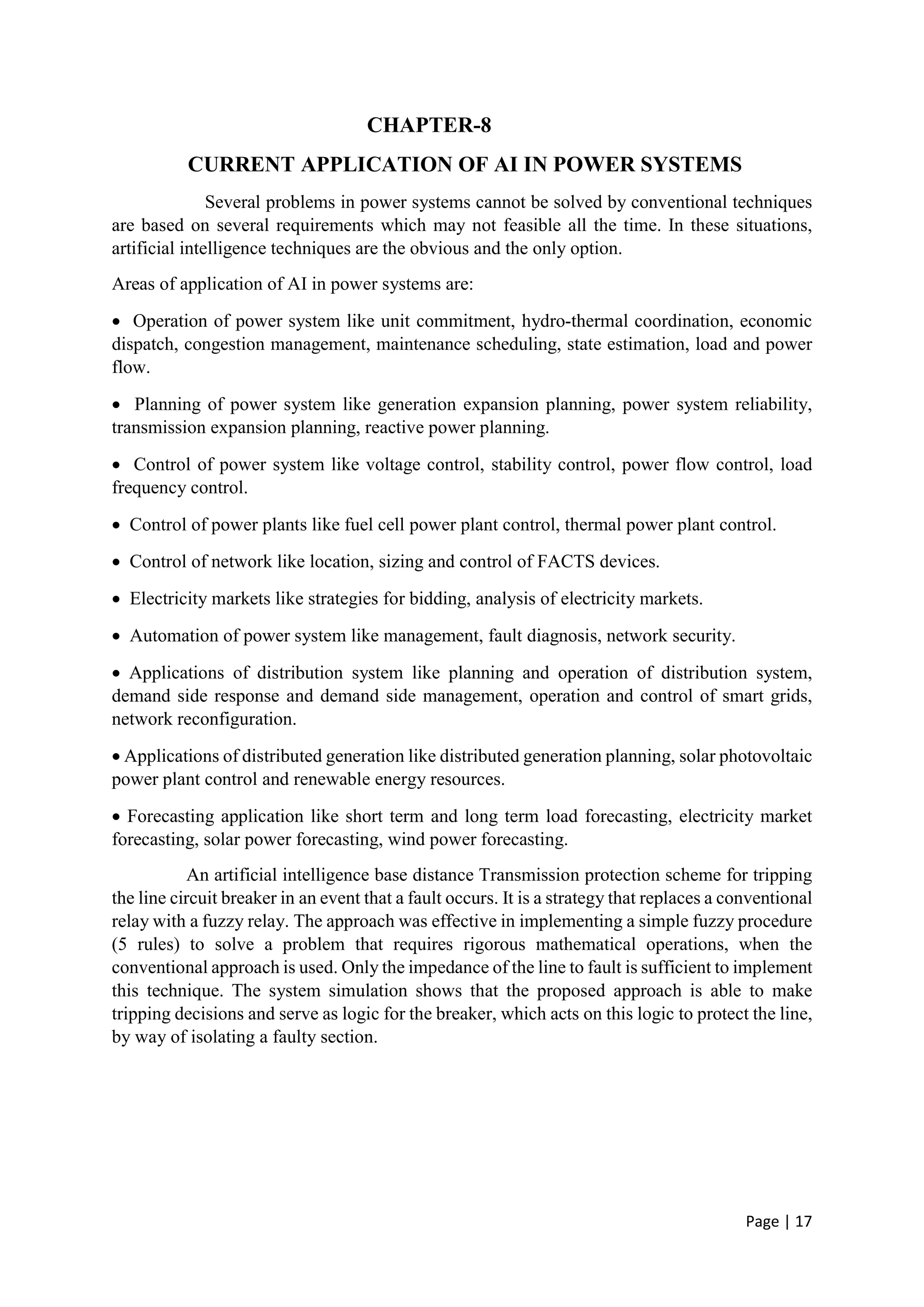 Page | 17
CHAPTER-8
CURRENT APPLICATION OF AI IN POWER SYSTEMS
Several problems in power systems cannot be solved by conventional techniques
are based on several requirements which may not feasible all the time. In these situations,
artificial intelligence techniques are the obvious and the only option.
Areas of application of AI in power systems are:
 Operation of power system like unit commitment, hydro-thermal coordination, economic
dispatch, congestion management, maintenance scheduling, state estimation, load and power
flow.
 Planning of power system like generation expansion planning, power system reliability,
transmission expansion planning, reactive power planning.
 Control of power system like voltage control, stability control, power flow control, load
frequency control.
 Control of power plants like fuel cell power plant control, thermal power plant control.
 Control of network like location, sizing and control of FACTS devices.
 Electricity markets like strategies for bidding, analysis of electricity markets.
 Automation of power system like management, fault diagnosis, network security.
 Applications of distribution system like planning and operation of distribution system,
demand side response and demand side management, operation and control of smart grids,
network reconfiguration.
 Applications of distributed generation like distributed generation planning, solar photovoltaic
power plant control and renewable energy resources.
 Forecasting application like short term and long term load forecasting, electricity market
forecasting, solar power forecasting, wind power forecasting.
An artificial intelligence base distance Transmission protection scheme for tripping
the line circuit breaker in an event that a fault occurs. It is a strategy that replaces a conventional
relay with a fuzzy relay. The approach was effective in implementing a simple fuzzy procedure
(5 rules) to solve a problem that requires rigorous mathematical operations, when the
conventional approach is used. Only the impedance of the line to fault is sufficient to implement
this technique. The system simulation shows that the proposed approach is able to make
tripping decisions and serve as logic for the breaker, which acts on this logic to protect the line,
by way of isolating a faulty section.
 