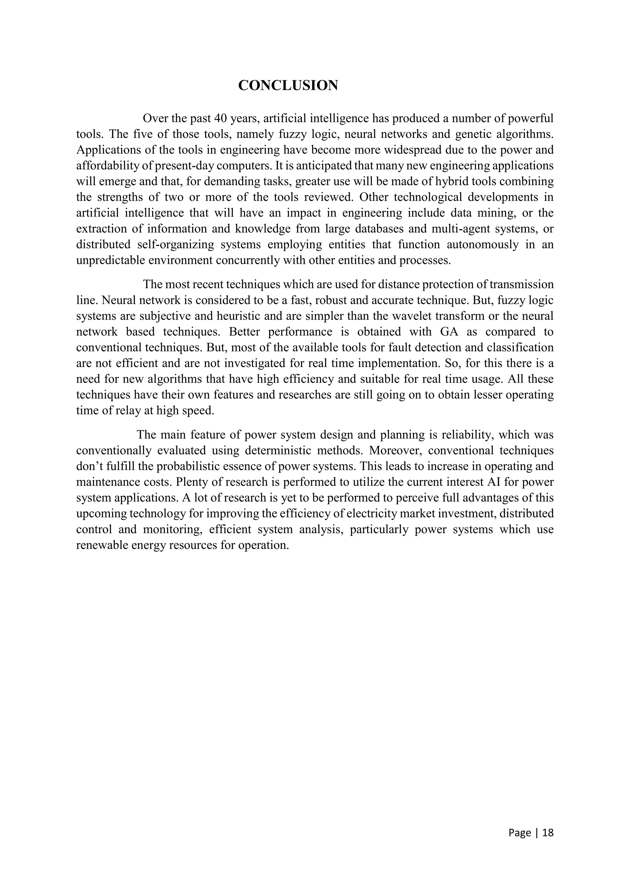Page | 18
CONCLUSION
Over the past 40 years, artificial intelligence has produced a number of powerful
tools. The five of those tools, namely fuzzy logic, neural networks and genetic algorithms.
Applications of the tools in engineering have become more widespread due to the power and
affordability of present-day computers. It is anticipated that many new engineering applications
will emerge and that, for demanding tasks, greater use will be made of hybrid tools combining
the strengths of two or more of the tools reviewed. Other technological developments in
artificial intelligence that will have an impact in engineering include data mining, or the
extraction of information and knowledge from large databases and multi-agent systems, or
distributed self-organizing systems employing entities that function autonomously in an
unpredictable environment concurrently with other entities and processes.
The most recent techniques which are used for distance protection of transmission
line. Neural network is considered to be a fast, robust and accurate technique. But, fuzzy logic
systems are subjective and heuristic and are simpler than the wavelet transform or the neural
network based techniques. Better performance is obtained with GA as compared to
conventional techniques. But, most of the available tools for fault detection and classification
are not efficient and are not investigated for real time implementation. So, for this there is a
need for new algorithms that have high efficiency and suitable for real time usage. All these
techniques have their own features and researches are still going on to obtain lesser operating
time of relay at high speed.
The main feature of power system design and planning is reliability, which was
conventionally evaluated using deterministic methods. Moreover, conventional techniques
don’t fulfill the probabilistic essence of power systems. This leads to increase in operating and
maintenance costs. Plenty of research is performed to utilize the current interest AI for power
system applications. A lot of research is yet to be performed to perceive full advantages of this
upcoming technology for improving the efficiency of electricity market investment, distributed
control and monitoring, efficient system analysis, particularly power systems which use
renewable energy resources for operation.
 