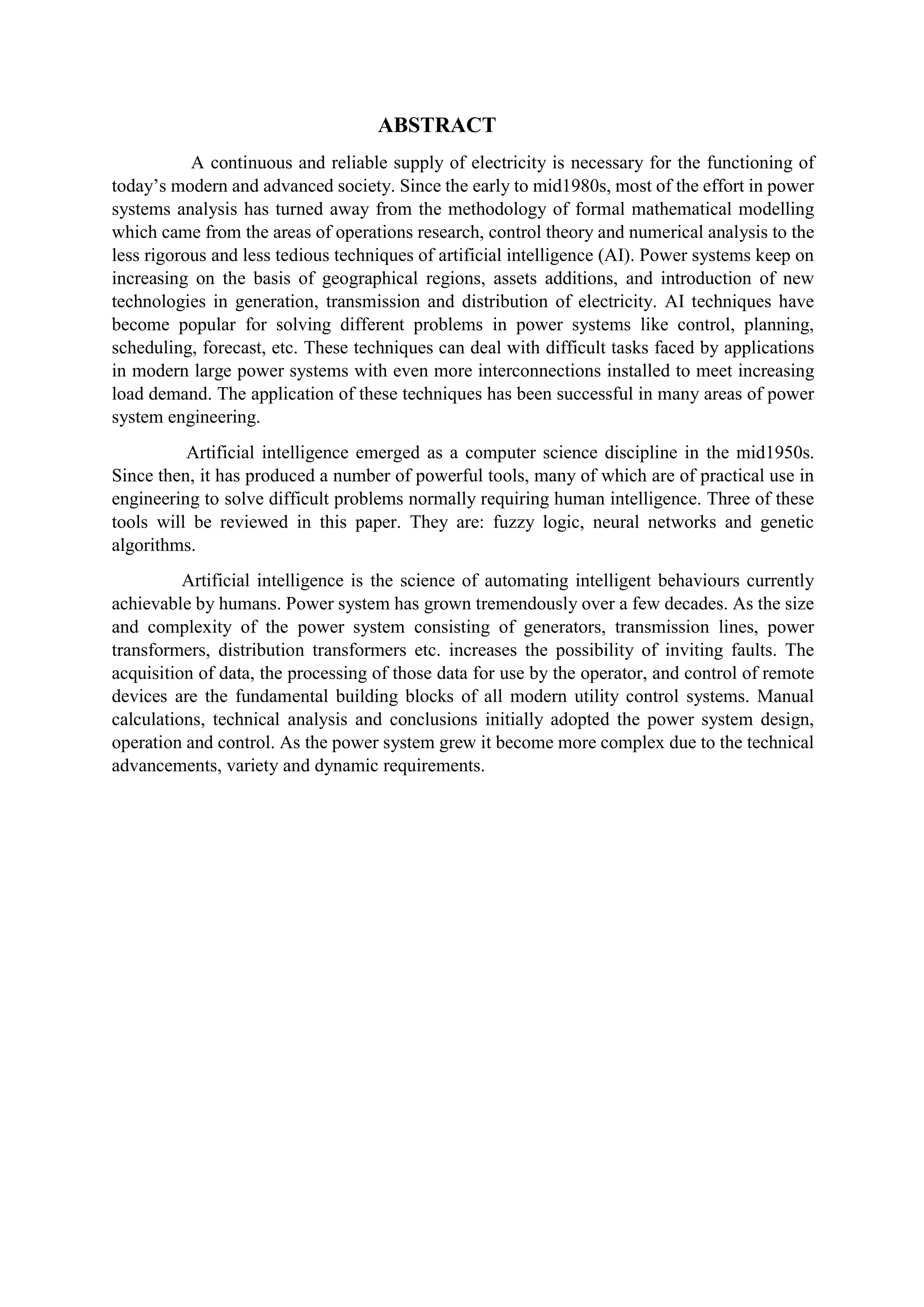 ABSTRACT
A continuous and reliable supply of electricity is necessary for the functioning of
today’s modern and advanced society. Since the early to mid1980s, most of the effort in power
systems analysis has turned away from the methodology of formal mathematical modelling
which came from the areas of operations research, control theory and numerical analysis to the
less rigorous and less tedious techniques of artificial intelligence (AI). Power systems keep on
increasing on the basis of geographical regions, assets additions, and introduction of new
technologies in generation, transmission and distribution of electricity. AI techniques have
become popular for solving different problems in power systems like control, planning,
scheduling, forecast, etc. These techniques can deal with difficult tasks faced by applications
in modern large power systems with even more interconnections installed to meet increasing
load demand. The application of these techniques has been successful in many areas of power
system engineering.
Artificial intelligence emerged as a computer science discipline in the mid1950s.
Since then, it has produced a number of powerful tools, many of which are of practical use in
engineering to solve difficult problems normally requiring human intelligence. Three of these
tools will be reviewed in this paper. They are: fuzzy logic, neural networks and genetic
algorithms.
Artificial intelligence is the science of automating intelligent behaviours currently
achievable by humans. Power system has grown tremendously over a few decades. As the size
and complexity of the power system consisting of generators, transmission lines, power
transformers, distribution transformers etc. increases the possibility of inviting faults. The
acquisition of data, the processing of those data for use by the operator, and control of remote
devices are the fundamental building blocks of all modern utility control systems. Manual
calculations, technical analysis and conclusions initially adopted the power system design,
operation and control. As the power system grew it become more complex due to the technical
advancements, variety and dynamic requirements.
 
