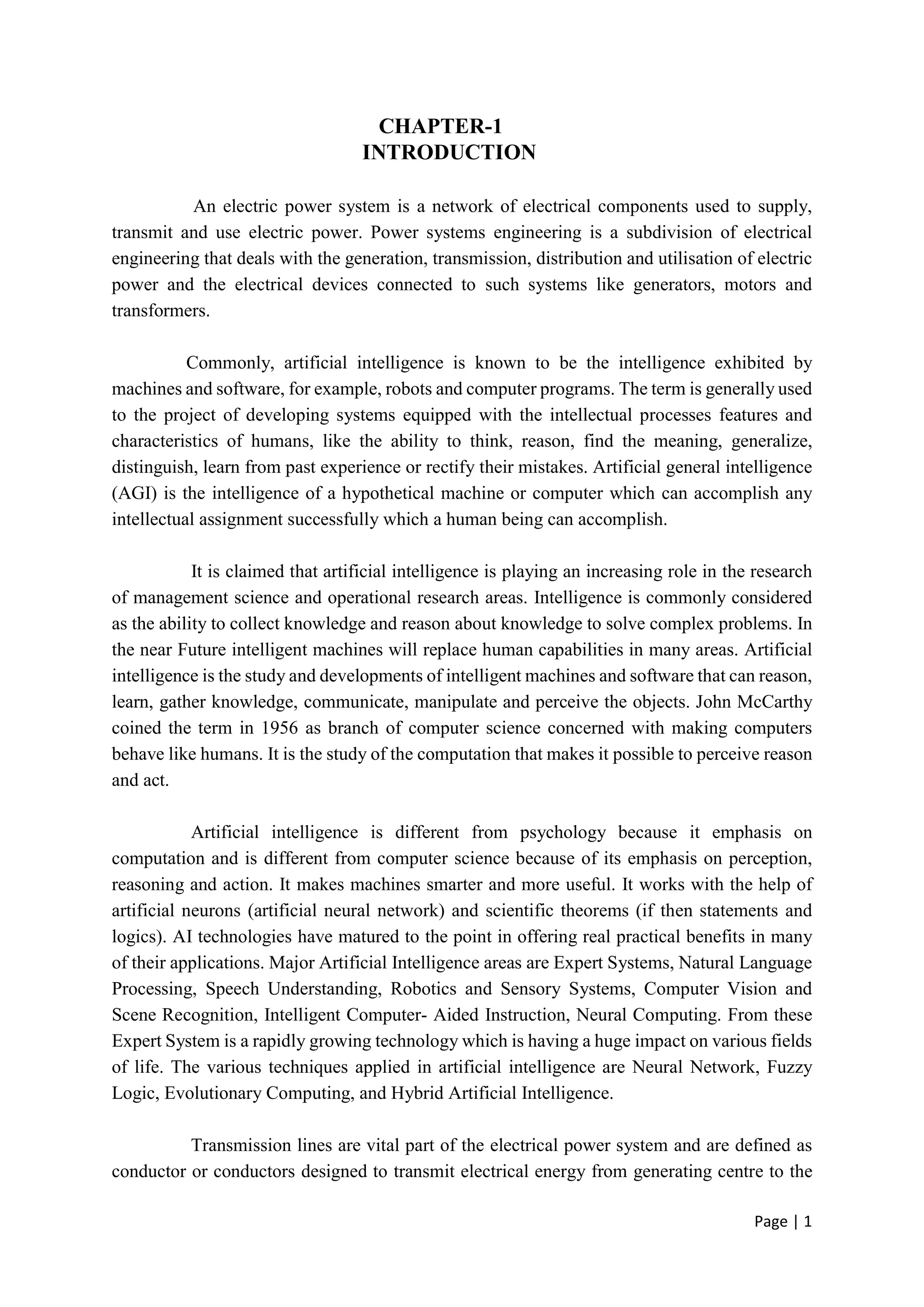 Page | 1
CHAPTER-1
INTRODUCTION
An electric power system is a network of electrical components used to supply,
transmit and use electric power. Power systems engineering is a subdivision of electrical
engineering that deals with the generation, transmission, distribution and utilisation of electric
power and the electrical devices connected to such systems like generators, motors and
transformers.
Commonly, artificial intelligence is known to be the intelligence exhibited by
machines and software, for example, robots and computer programs. The term is generally used
to the project of developing systems equipped with the intellectual processes features and
characteristics of humans, like the ability to think, reason, find the meaning, generalize,
distinguish, learn from past experience or rectify their mistakes. Artificial general intelligence
(AGI) is the intelligence of a hypothetical machine or computer which can accomplish any
intellectual assignment successfully which a human being can accomplish.
It is claimed that artificial intelligence is playing an increasing role in the research
of management science and operational research areas. Intelligence is commonly considered
as the ability to collect knowledge and reason about knowledge to solve complex problems. In
the near Future intelligent machines will replace human capabilities in many areas. Artificial
intelligence is the study and developments of intelligent machines and software that can reason,
learn, gather knowledge, communicate, manipulate and perceive the objects. John McCarthy
coined the term in 1956 as branch of computer science concerned with making computers
behave like humans. It is the study of the computation that makes it possible to perceive reason
and act.
Artificial intelligence is different from psychology because it emphasis on
computation and is different from computer science because of its emphasis on perception,
reasoning and action. It makes machines smarter and more useful. It works with the help of
artificial neurons (artificial neural network) and scientific theorems (if then statements and
logics). AI technologies have matured to the point in offering real practical benefits in many
of their applications. Major Artificial Intelligence areas are Expert Systems, Natural Language
Processing, Speech Understanding, Robotics and Sensory Systems, Computer Vision and
Scene Recognition, Intelligent Computer- Aided Instruction, Neural Computing. From these
Expert System is a rapidly growing technology which is having a huge impact on various fields
of life. The various techniques applied in artificial intelligence are Neural Network, Fuzzy
Logic, Evolutionary Computing, and Hybrid Artificial Intelligence.
Transmission lines are vital part of the electrical power system and are defined as
conductor or conductors designed to transmit electrical energy from generating centre to the
 