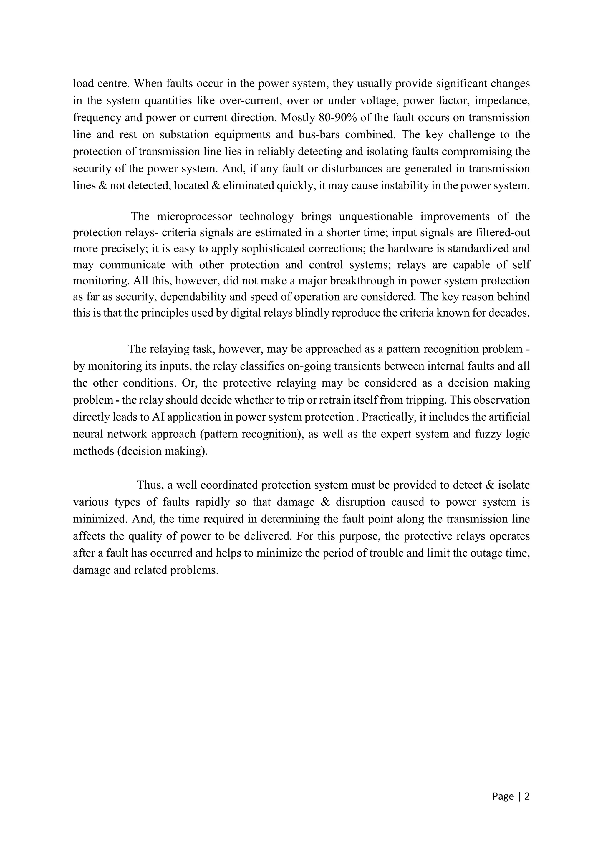 Page | 2
load centre. When faults occur in the power system, they usually provide significant changes
in the system quantities like over-current, over or under voltage, power factor, impedance,
frequency and power or current direction. Mostly 80-90% of the fault occurs on transmission
line and rest on substation equipments and bus-bars combined. The key challenge to the
protection of transmission line lies in reliably detecting and isolating faults compromising the
security of the power system. And, if any fault or disturbances are generated in transmission
lines & not detected, located & eliminated quickly, it may cause instability in the power system.
The microprocessor technology brings unquestionable improvements of the
protection relays- criteria signals are estimated in a shorter time; input signals are filtered-out
more precisely; it is easy to apply sophisticated corrections; the hardware is standardized and
may communicate with other protection and control systems; relays are capable of self
monitoring. All this, however, did not make a major breakthrough in power system protection
as far as security, dependability and speed of operation are considered. The key reason behind
this is that the principles used by digital relays blindly reproduce the criteria known for decades.
The relaying task, however, may be approached as a pattern recognition problem -
by monitoring its inputs, the relay classifies on-going transients between internal faults and all
the other conditions. Or, the protective relaying may be considered as a decision making
problem - the relay should decide whether to trip or retrain itself from tripping. This observation
directly leads to AI application in power system protection . Practically, it includes the artificial
neural network approach (pattern recognition), as well as the expert system and fuzzy logic
methods (decision making).
Thus, a well coordinated protection system must be provided to detect & isolate
various types of faults rapidly so that damage & disruption caused to power system is
minimized. And, the time required in determining the fault point along the transmission line
affects the quality of power to be delivered. For this purpose, the protective relays operates
after a fault has occurred and helps to minimize the period of trouble and limit the outage time,
damage and related problems.
 