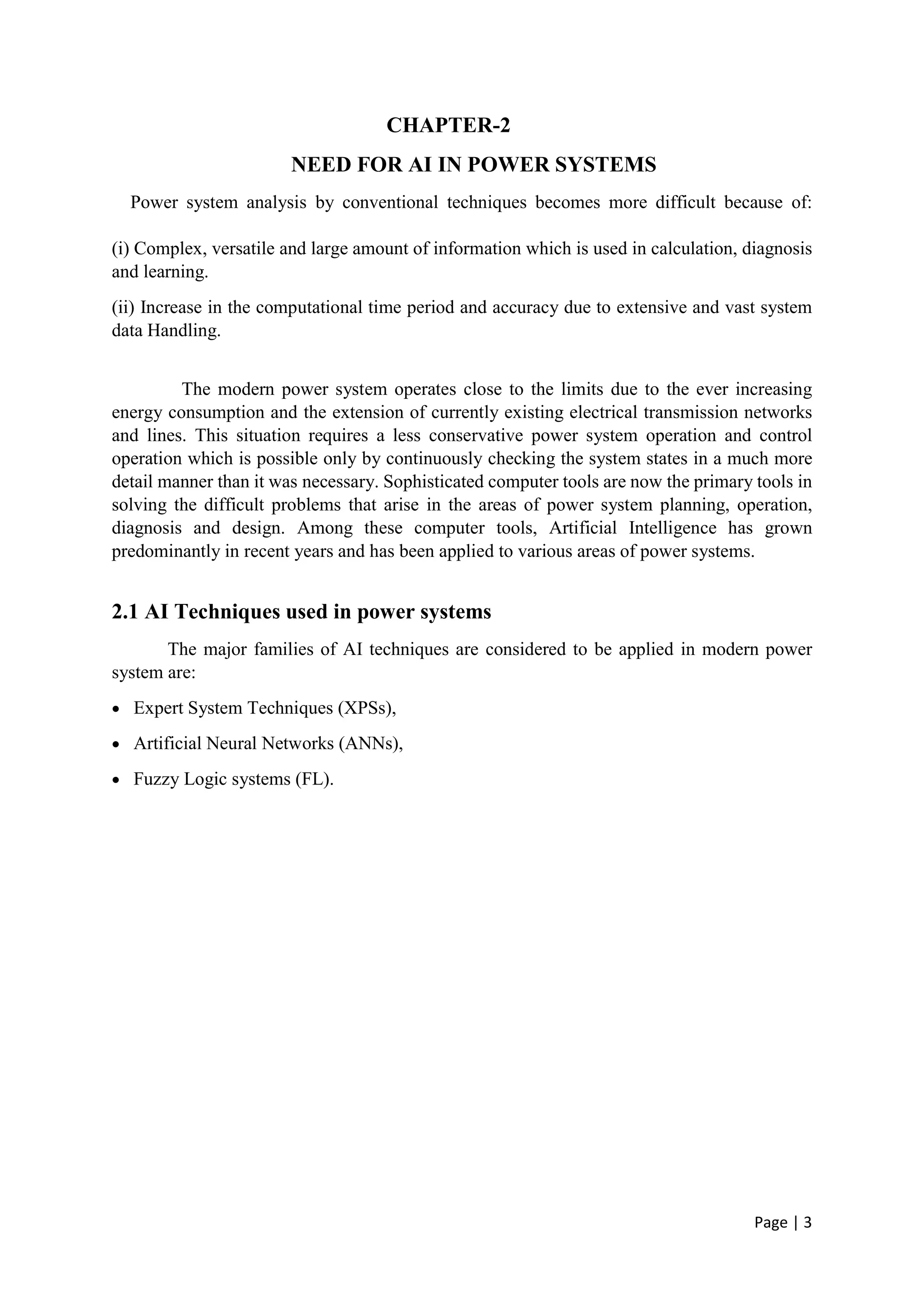 Page | 3
CHAPTER-2
NEED FOR AI IN POWER SYSTEMS
Power system analysis by conventional techniques becomes more difficult because of:
(i) Complex, versatile and large amount of information which is used in calculation, diagnosis
and learning.
(ii) Increase in the computational time period and accuracy due to extensive and vast system
data Handling.
The modern power system operates close to the limits due to the ever increasing
energy consumption and the extension of currently existing electrical transmission networks
and lines. This situation requires a less conservative power system operation and control
operation which is possible only by continuously checking the system states in a much more
detail manner than it was necessary. Sophisticated computer tools are now the primary tools in
solving the difficult problems that arise in the areas of power system planning, operation,
diagnosis and design. Among these computer tools, Artificial Intelligence has grown
predominantly in recent years and has been applied to various areas of power systems.
2.1 AI Techniques used in power systems
The major families of AI techniques are considered to be applied in modern power
system are:
 Expert System Techniques (XPSs),
 Artificial Neural Networks (ANNs),
 Fuzzy Logic systems (FL).
 