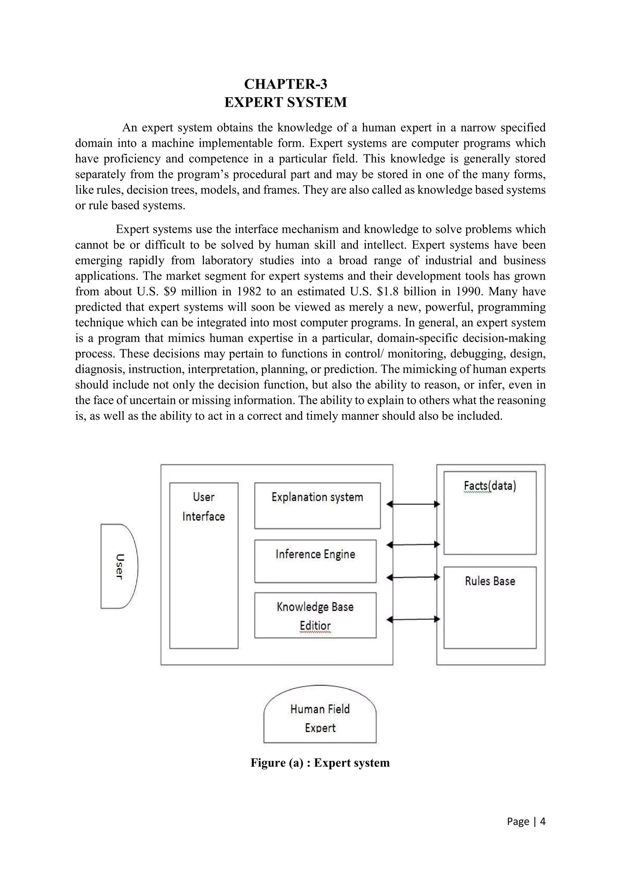 Page | 4
CHAPTER-3
EXPERT SYSTEM
An expert system obtains the knowledge of a human expert in a narrow specified
domain into a machine implementable form. Expert systems are computer programs which
have proficiency and competence in a particular field. This knowledge is generally stored
separately from the program’s procedural part and may be stored in one of the many forms,
like rules, decision trees, models, and frames. They are also called as knowledge based systems
or rule based systems.
Expert systems use the interface mechanism and knowledge to solve problems which
cannot be or difficult to be solved by human skill and intellect. Expert systems have been
emerging rapidly from laboratory studies into a broad range of industrial and business
applications. The market segment for expert systems and their development tools has grown
from about U.S. $9 million in 1982 to an estimated U.S. $1.8 billion in 1990. Many have
predicted that expert systems will soon be viewed as merely a new, powerful, programming
technique which can be integrated into most computer programs. In general, an expert system
is a program that mimics human expertise in a particular, domain-specific decision-making
process. These decisions may pertain to functions in control/ monitoring, debugging, design,
diagnosis, instruction, interpretation, planning, or prediction. The mimicking of human experts
should include not only the decision function, but also the ability to reason, or infer, even in
the face of uncertain or missing information. The ability to explain to others what the reasoning
is, as well as the ability to act in a correct and timely manner should also be included.
Figure (a) : Expert system
 