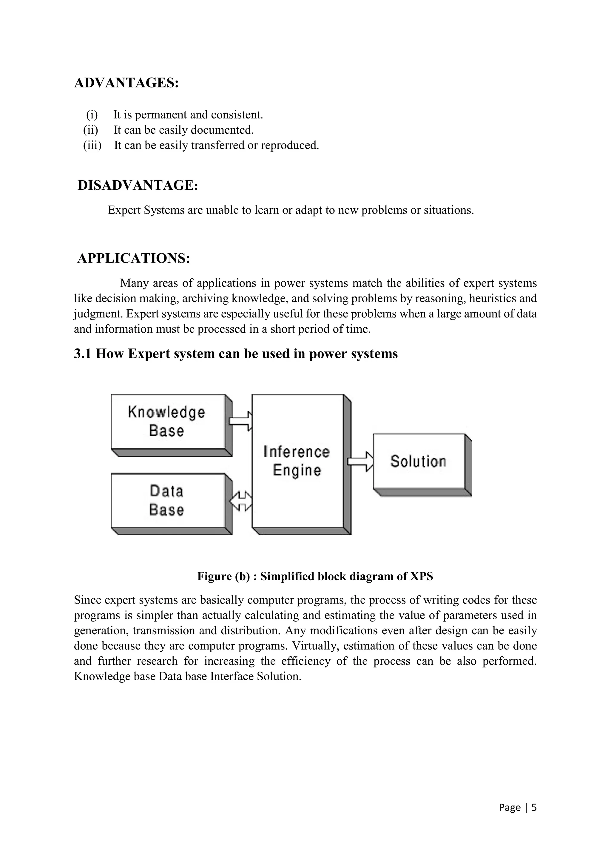 Page | 5
ADVANTAGES:
(i) It is permanent and consistent.
(ii) It can be easily documented.
(iii) It can be easily transferred or reproduced.
DISADVANTAGE:
Expert Systems are unable to learn or adapt to new problems or situations.
APPLICATIONS:
Many areas of applications in power systems match the abilities of expert systems
like decision making, archiving knowledge, and solving problems by reasoning, heuristics and
judgment. Expert systems are especially useful for these problems when a large amount of data
and information must be processed in a short period of time.
3.1 How Expert system can be used in power systems
Figure (b) : Simplified block diagram of XPS
Since expert systems are basically computer programs, the process of writing codes for these
programs is simpler than actually calculating and estimating the value of parameters used in
generation, transmission and distribution. Any modifications even after design can be easily
done because they are computer programs. Virtually, estimation of these values can be done
and further research for increasing the efficiency of the process can be also performed.
Knowledge base Data base Interface Solution.
 
